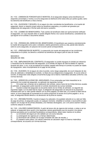 Art. 1133. - (OMISION DE PORCENTAJES O MONTOS). Si el asegurado designa varios beneficiarios sin
asignarles porcentajes o montos, la suma asegurada se distribuirá entre todos ellos por partes iguales, salvo
los derechos del beneficiario a título oneroso.

Art. 1134. - (SUCESION Y SEGURO). En el seguro de vida o accidentes los beneficiarios, a la muerte del
asegurado, tienen un derecho propio sobre los beneficios asignados y no podrán ser gravados por
obligaciones del asegurado ni formar parte del acervo sucesorio.

Art. 1135. - (CAMBIO DE BENEFICIARIO). Todo cambio de beneficiario debe ser oportunamente notificado
al asegurador, sin cuyo requisito éste no queda obligado frente a los nuevos beneficiarios, subsistiendo los
que figuren en el contrato o documento anexos.



Art. 1136. - (PERDIDA DEL DERECHO DEL BENEFICIARIO). El beneficiario que ocasiona voluntariamente
la muerte del as egurado como autor o cómplice o atente gravemente contra su vida, pierde todo derecho
sobre la suma asegurada, sin perjuicio de la acción penal correspondiente.

Art. 1137. - (PRESUNCION DE MUERTE). La presunción de muerte del asegurado en las condiciones
estipuladas en la póliza, da derecho a reclamar los beneficios del seguro para el caso de muerte.

SECCION II
SEGURO DE VIDA

Art. 1138. - (IMPUGNACION DEL CONTRATO). El asegurador no puede impugnar el contrato por reticencia
o inexactitud de las declaraciones del asegurado, si el contrato de seguro de vida ha estado en vigencia
durante dos años, o uno, si así se estipula en la póliza; pasado este tiempo el contrato no puede ser objeto
de impugnación, salvo incumplimiento en el pago de las primas.

Art. 1139. - (SUICIDIO). En el seguro de vida el suicidio, como riesgo asegurable, de ocurrir después de dos
años de celebrado o rehabilitado el contrato, no libera de sus obligaciones al asegurador. Si ocurre antes el
suicidio, el asegurador está obligado únicamente al pago de la reserva matemática calculada conforme a las
normas técnicas.

Art. 1140. - (ERROR EN LA EDAD DEL ASEGURADO). Si se comprueba que hubo inexactitud en la
declaración de la edad del asegurado, se aplicarán las siguientes normas:
1)       Si la edad real, al tiempo de la celebración del contrato, estuvo fuera de los límites técnicos usuales
de admisión, el asegurador podrá rescindir el contrato devolviendo las sumas recibidas;
2)       Cuando la edad del asegurado se encuentre dentro de los límites de admisión, se seguirán las
siguientes reglas: a) si la edad real es mayor, la obligación del asegurador se reducirá en la proporción
necesaria para que su valor guarde relación con la prima pagada y la edad real; y b) cuando la edad real es
menor, la suma asegurada se aumentará en la misma proporción al exceso de la prima pagada o, en su
caso, el asegurado tendrá derecho a la devolución de la prima en exceso.

Art. 1141. - (REHABILITACION). Cuando el seguro ha caducado o ha quedado reducido en su valor por falta
de pago de primas, el asegurado puede, en cualquier momento, rehabilitar el contrato o reconvertirlo al valor
original, con el pago de las primas atrasadas y los intereses devengados, con o sin previo examen médico,
conforme estipule el contrato.

Art. 1142. - (VALORES GARANTIZADOS). A partir del tercer año de vigencia del contrato, o antes si así se
estipula, el asegurado tiene opción a los siguientes valores garantizados que de acuerdo a los planes
técnicos aprobados por la autoridad fiscalizadora correspondiente, deben estar insertos en la póliza:
1)       La conversión del seguro por otro saldado por una suma reducida;
2)       La prolongación de vigencia por un tiempo determinado;
3)       La terminación del contrato con el pago inmediato del valor de rescate, y
4)       El préstamo sobre póliza. Los valores anteriores se calcularán según la reserva matemática
correspondiente, de acuerdo con normas técnicas.
 