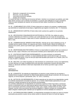 3)      Disolución o enajenación de la empresa;
4)      Renuncia, una vez aceptada;
5)      Vencimiento del término pactado;
6)      Quiebra de la empresa.
La muerte del titular no interrumpe las funciones del factor, mientras no se revoquen sus poderes, pero éste
debe ofrecer caución si así lo solicitan los herederos. La caución será calificada por el juez competente.
Todos los casos señalados de cesación de funciones del factor deben inscribirse en el Registro de
Comercio.

Art. 82. - (CUMPLIMIENTO DE LEYES). El factor observará con relación a la empresa o establecimiento
que administra el cumplimiento de las leyes y reglamentos que regulan el comercio. (Art. 1 C. Comercio).

Art. 83.- (RENDICION DE CUENTAS). El factor debe rendir cuentas de su gestión en los periodos
establecidos.

Art. 84.- (REVOCACION O ENAJENACION NO NOTIFICADA AL FACTOR). Son válidos los actos y
contratos celebrados por el factor en nombre y por cuenta del titular aun en el caso de revocatoria de
poderes o venta de la empresa, si tales actos no fueron notificados al factor con la oportunidad debida. (Art.
833 C. Civil).

Art. 85. - (TERMINACION DEL MANDATO POR FRAUDE). Además de los casos señalados por ley, el
mandato termina cuando al factor, en el ejercicio del mismo, comete fraude o abuso de confianza sin
perjuicio de la acción, penal a que hubiere lugar. Igualmente, si contraviene la prohibición de delegar su
mandato.

Art. 86.- (RESPONSABILIDAD POR DAÑOS). El factor es responsable de cualquier daño que ocasione al
titular por dolo, culpa o infracción a las instrucciones recibidas para el desempeño de sus funciones.

Art. 87.- (FACTOR NO CONSTITUIDO EXPRESAMENTE). Los actos del factor no autorizados
expresamente comprometen, asimismo, la responsabilidad del titular cuando éste da lugar, con hechos
positivos u omisiones graves, a que se crea que aquél está facultado para actuar en su nombre. (Arts. 973
C. Civil, 74, 807 C. Comercio).

Art. 88.- (MULTAS). Las multas impuestas por culpa del factor por contravención a la ley o los reglamentos,
se harán efectivas con cargo al establecimiento que administra, salvándose el derecho del titular para
obtener su devolución del factor si éste fuere responsable de los hechos que dieron lugar a dichas
sanciones.

CAPITULO II
DEPENDIENTES

Art. 89.- (CONCEPTO). Se entiende por dependiente a la persona a quien el titular de una empresa o
establecimiento encarga la realización de determinadas labores propias del giro comercial o de una clase de
negocios, en forma temporal o permanente. (Arts. 18, 1270 C. Comercio).

Art. 90.- (ACTOS DE LOS DEPENDIENTES). El titular responde por los actos de sus dependientes cuando
ha conferido expresamente la facultad de ejecutar, en su nombre, determinadas operaciones de su giro
comercial o resulten del ejercicio de las funciones encomendadas.
Los contratos celebrados por el dependiente con personas a quienes el titular haya dado a conocer por
escrito su autorización para que aquél ejecute algunas operaciones de su giro, obligan también al titular;
pero la autorización para firmar correspondencia, cobrar, girar, aceptar, endosar letras de cambio, girar
cheques, suscribir otros documentos que produzca obligación o celebrar contratos por correspondencia,
deben otorgarse mediante poder notariado que se registrará en la forma señalada en el articulo 76.

Art. 91.- (AUTORIZACION PARA COBRAR). Los dependientes encargados de vender por menor se reputan
autorizados para percibir el precio de las ventas cuando la cobranza se hace en el local del negocio,
 