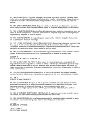 Art. 1143. - (CONVERSION). Cuando el asegurado interrumpa el pago de las primas sin manifestar opción
por los valores garantizados señalados en el articulo anterior, pasados treinta días para el pago de primas,
el contrato se convertirá automáticamente en un seguro saldado por una suma reducida, salvo acuerdo
diferente.

Art. 1144. - (PRESTAMO AUTOMATICO). Se puede estipular en el contrato que el préstamo a que tiene
opción el asegurado se lo aplique automáticamente al pago de las primas devengadas a sus vencimientos.

Art. 1145. - (INEMBARGABILIDAD). Los beneficios del seguro de vida y accidentes personales así como los
valores de rescate o de préstamo a los cuales tiene derecho el asegurado, no pueden ser embargados por
obligaciones del asegurado en favor de terceros.

Art. 1146. - (COMPENSACION). El asegurador puede compensar los préstamos otorgados al asegurado,
con las prestaciones del seguro a su cargo.

Art. 1147. - (PAGO DE PRIMA EN FRAUDE DE ACREEDORES). Cuando se pruebe que el pago de primas
de un seguro de vida o rentas se hubiera efectuado en fraude de acreedores, éstos pueden pedir
judicialmente la retención de la reserva matemática por las primas pagadas en exceso de las sumas que el
asegurado, razonablemente, hubiera podido destinar al pago del seguro.

Art. 1148. - (SEGUROS RECIPROCOS). Son válidos los seguros de vida en los cuales, mediante un mismo
contrato, se aseguran en forma recíproca una o varias personas en beneficio de la otra u otras.

SECCION III
SEGUROS DE ACCIDENTES PERSONALES

Art. 1149. - (AGRAVACION DEL RIESGO). En el seguro de accidentes personales, es obligación del
asegurado comunicar al asegurador los cambios de trabajo o actividad que notoriamente agraven el riesgo,
siempre que ello se especifique en la póliza. Asimismo, tiene la obligación en cuanto le sea posible, de
impedir o reducir las consecuencias del siniestro, observando las instrucciones del asegurador con tal fin, en
cuanto sean razonables.

Art. 1150. - (HECHOS CRIMINALES). El asegurador se exime de su obligación si la persona asegurada
provoca el accidente dolosamente o si se accidentara o perdiera la vida como actor de hechos criminales.

SECCION IV
SEGURO DE VIDA EN GRUPO

Art. 1151. - (ASEGURADOS). El seguro de vida en grupo es un contrato que cubre el riesgo de muerte,
accidentes o incapacidad de un número de personas integrantes de una agrupación homogénea, de tal
manera que cualquiera de ellas pueda demostrar su condición de miembro del grupo.
Quienes dejan de integrar el grupo en forma definitiva, quedan excluidos del contrato, salvo pacto en
contrario.

Art. 1152. - (POLIZA CON CERTIFICADOS INDIVIDUALES). El seguro de vida en grupo se celebra bajo un
solo contrato, con o sin examen médico y se emiten certificados individuales.

Art. 1153. - (BENEFICIARIOS). Los beneficiarios designados o los causahabientes del asegurado en grupo
tienen derecho propio contra el asegurador al ocurrir el event o previsto en el contrato.

TITULO IV
DEL SEGURO MARITIMO

CAPITULO UNICO
CONTRATO DE SEGURO
 