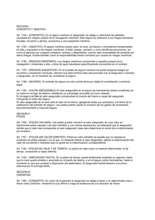 SECCION I
CONCEPTO Y OBJETIVO

Art. 1154. - (CONCEPTO). En el seguro marítimo el asegurador se obliga a indemnizar las pérdidas
causadas por riesgos propios de la navegación marítima. Este seguro es extensivo a los riesgos terrestres,
fluviales, lacustres o aéreos, accesorios a una expedición marítima.

Art. 1155. - (OBJETIVO). El seguro marítimo puede cubrir: la nave, los bienes o mercaderías transportados
en ella y expuestos a los riesgos marítimos, el flete, pasaje, comisión u otros beneficios pecuniarios, así
como la garantía por cualquier préstamo, anticipo o desembolso, cuando sean susceptibles de perderse por
estos riesgos. Puede también cubrir la responsabilidad frente a terceros por causas de riesgos marítimos.

Art. 1156. - (RIESGOS MARITIMOS). Los riesgos marítimos comprenden a aquellos propios de la
navegación o inherentes a ella, u otros de igual naturaleza específicamente convenidos en el contrato.

Art. 1157. - (RIESGOS SUBJETIVOS). En el contrato de seguro marítimo se puede asegurar riesgos ya
ocurridos o expedición concluida, siempre que tales hechos sean desconocidos por el asegurado o tomador
y asegurador, en el momento de contratarse el seguro.

Art. 1158. - (NULIDAD). El contrato de seguro es nulo cuando tiene por objeto el contrabando o comercio
ilegal.

Art. 1159. - (VALOR ASEGURABLE) El valor asegurable en el seguro de mercaderías estará constituida por
su costo en el lugar de destino, añadiendo un porcentaje razonable por lucro cesante.
En el seguro de flete el valor asegurable comprenderá el importe del mismo a cargo del asegurado,
incluyendo el costo del seguro.
El valor asegurable de la nave será el valor de la misma, agregando todos sus accesorios a la fecha de la
celebración del contrato de seguro. Las partes podrán pactar la inclusión de los gastos de armamento,
aprovisionamiento y costo del seguro.

SECCION II
POLIZA

Art. 1160. - (POLIZA VALUADA). Las partes pueden convenir el valor asegurado, en cuyo caso se
denominará póliza valuada o de valor admitido y, con dichas expresiones, se entenderá que el asegurador
admite que el valor real corresponde al valor asegurado, base para determinar el monto de la indemnización
por siniestro.

Art. 1161. - (POLIZA SIN VALOR ADMITIDO). Póliza sin valor admitido es aquella que no expresa su
condición de póliza valuada y en la que, no obstante indicar el valor asegurado, admite la determinación del
valor de los bienes o intereses para el ajuste de la indemnización correspondiente.

Art. 1162. - (POLIZA DE VIAJE Y DE TIEMPO). La póliza de viaje cubre un trayecto determinado; la de
tiempo, comprende un lapso definido.

Art. 1163. - (AMPLIACION TACITA). En la póliza de tiempo queda tácitamente ampliada su vigencia, hasta
que la nave queda anclada o amarrada en el puerto de destino, y en el seguro sobre mercaderías, hasta el
momento en que son puestas a disposición del destinatario. El asegurador tendrá derecho a la prima
adicional por la prórroga tácita.

SECCION III
GARANTIAS

Art. 1164. - (CONCEPTO). En razón de la garantía el asegurado se obliga a hacer o no determinada cosa o
llenar cierta condición, mediante la cual afirma o niega la existencia de una situación de hecho.
 