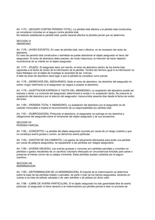Art. 1175. - (SEGURO CONTRA PERDIDA TOTAL). La pérdida total efectiva y la pérdida total constructiva
se consideran incluidas en el seguro contra pérdida total.
No estando establecida la pérdida total, puede hacerse efectiva la pérdida parcial que se determine.

SECCION VI
ABANDONO

Art. 1176. - (AVISO ESCRITO). En caso de pérdida total, real o efectiva, no es necesario dar aviso de
abandono.
En caso de pérdida total constructiva o asimilada se puede abandonar el objeto asegurado en favor del
asegurador. El aviso de abandono debe precisar, de modo inequívoco, la intención de hacer dejación
incondicional de su interés en el objeto asegurado.

Art. 1177. - (PLAZO). El asegurado dará, por escrito, el aviso de abandono dentro de los treinta días
siguientes a la fecha de recibo de la información de la pérdida. Tendrá otro término igual si la información no
fuera fidedigna con el objeto de investigar la veracidad de las noticias.
A falta de aviso de abandono dará lugar a que la pérdida se considere como parcial.

Art. 1178. - (DERECHOS DEL ASEGURADO). Dado el aviso de abandono, los derechos del asegurado no
sufren ningún detrimento si el asegurador se negara a aceptar el abandono.

Art. 1179. - (ACEPTACION EXPRESA O TACITA DEL ABANDONO). La aceptación del abandono puede ser
expresa o tácita. La conducta del asegurador determinará si existe o no aceptación tácita. Se presume la
aceptación del abandono por el silencio del asegurador, transcurridos sesenta días desde la fecha de recibo
del aviso.

Art. 1180. - (PERDIDA TOTAL Y ABANDONO). La aceptación del abandono por el asegurador es de
carácter irrevocable e implica el reconocimiento de su responsabilidad por pérdida total.

Art. 1181. - (SUBROGACION). Producido el abandono, el asegurador se subroga en los derechos y
obligaciones del asegurado sobre el remanente del objeto asegurado y de sus accesorios.

SECCION VII
PERDIDA PARCIAL

Art. 1182. - (CONCEPTO). La pérdida del objeto asegurado ocurrida por causa de un riesgo cubierto y que
no constituya avería gruesa o común, se denomina avería particular.

Art. 1183. - (GASTOS DE SALVAMENTO). Los gastos de salvamento efectuados para evitar una pérdida
por causa de peligros asegurados, se equipararán a las pérdidas por riesgos asegurados.

Art. 1184. - (AVERIA GRUESA). Las averías gruesas o comunes son pérdidas parciales y consisten en
pérdidas o gastos resultantes de un sacrificio voluntario efectuado en circunstancias fortuitas para salvar o
preservar el interés común de un peligro inminente. Estas pérdidas quedan cubiertas por el seguro
marítimo.

SECCION VIII
INDEMNIZACION

Art. 1185. - (DETERMINACION DE LA INDEMNIZACION). El importe de la indemnización se determina
sobre la base de las pérdidas totales o parciales, de parte o todo de los bienes asegurados, teniendo en
cuenta si se trata de pólizas valuadas o de valor admitido o de pólizas sin dicho valor.

Art. 1186. - (LIBRE DE AVERIA PARTICULAR). Si el objeto asegurado ha sido garantizado libre de avería
particular, el asegurado no tiene derecho a la indemnización por pérdida parcial si ésta no proviene de
 