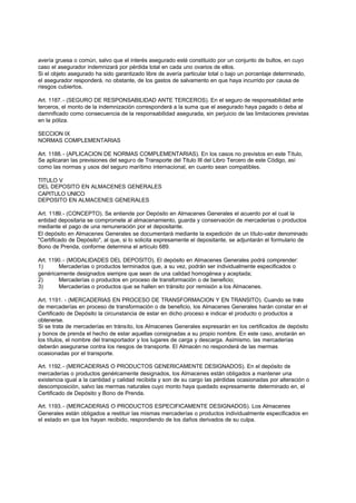 avería gruesa o común, salvo que el interés asegurado esté constituido por un conjunto de bultos, en cuyo
caso el asegurador indemnizará por pérdida total en cada uno ovarios de ellos.
Si el objeto asegurado ha sido garantizado libre de avería particular total o bajo un porcentaje determinado,
el asegurador responderá, no obstante, de los gastos de salvamento en que haya incurrido por causa de
riesgos cubiertos.

Art. 1187. - (SEGURO DE RESPONSABILIDAD ANTE TERCEROS). En el seguro de responsabilidad ante
terceros, el monto de la indemnización corresponderá a la suma que el asegurado haya pagado o deba al
damnificado como consecuencia de la responsabilidad asegurada, sin perjuicio de las limitaciones previstas
en la póliza.

SECCION IX
NORMAS COMPLEMENTARIAS

Art. 1188. - (APLICACION DE NORMAS COMPLEMENTARIAS). En los casos no previstos en este Título,
Se aplicaran las previsiones del seguro de Transporte del Titulo III del Libro Tercero de este Código, así
como las normas y usos del seguro marítimo internacional, en cuanto sean compatibles.

TITULO V
DEL DEPOSITO EN ALMACENES GENERALES
CAPITULO UNICO
DEPOSITO EN ALMACENES GENERALES

Art. 1189.- (CONCEPTO). Se entiende por Depósito en Almacenes Generales el acuerdo por el cual la
entidad depositaria se compromete al almacenamiento, guarda y conservación de mercaderías o productos
mediante el pago de una remuneración por el depositante.
El depósito en Almacenes Generales se documentará mediante la expedición de un título-valor denominado
"Certificado de Depósito", al que, si lo solicita expresamente el depositante, se adjuntarán el formulario de
Bono de Prenda, conforme determina el artículo 689.

Art. 1190. - (MODALIDADES DEL DEPOSITO). El depósito en Almacenes Generales podrá comprender:
1)      Mercaderías o productos terminados que, a su vez, podrán ser individualmente especificados o
genéricamente designados siempre que sean de una calidad homogénea y aceptada;
2)      Mercaderías o productos en proceso de transformación o de beneficio;
3)      Mercaderías o productos que se hallen en tránsito por remisión a los Almacenes.

Art. 1191. - (MERCADERIAS EN PROCESO DE TRANSFORMACION Y EN TRANSITO). Cuando se trate
de mercaderías en proceso de transformación o de beneficio, los Almacenes Generales harán constar en el
Certificado de Depósito la circunstancia de estar en dicho proceso e indicar el producto o productos a
obtenerse.
Si se trata de mercaderías en tránsito, los Almacenes Generales expresarán en los certificados de depósito
y bonos de prenda el hecho de estar aquellas consignadas a su propio nombre. En este caso, anotarán en
los títulos, el nombre del transportador y los lugares de carga y descarga. Asimismo, las mercaderías
deberán asegurarse contra los riesgos de transporte. El Almacén no responderá de las mermas
ocasionadas por el transporte.

Art. 1192. - (MERCADERIAS O PRODUCTOS GENERICAMENTE DESIGNADOS). En el depósito de
mercaderías o productos genéricamente designados, los Almacenes están obligados a mantener una
existencia igual a la cantidad y calidad recibida y son de su cargo las pérdidas ocasionadas por alteración o
descomposición, salvo las mermas naturales cuyo monto haya quedado expresamente determinado en, el
Certificado de Depósito y Bono de Prenda.

Art. 1193. - (MERCADERIAS O PRODUCTOS ESPECIFICAMENTE DESIGNADOS). Los Almacenes
Generales están obligados a restituir las mismas mercaderías o productos individualmente especificados en
el estado en que los hayan recibido, respondiendo de los daños derivados de su culpa.
 