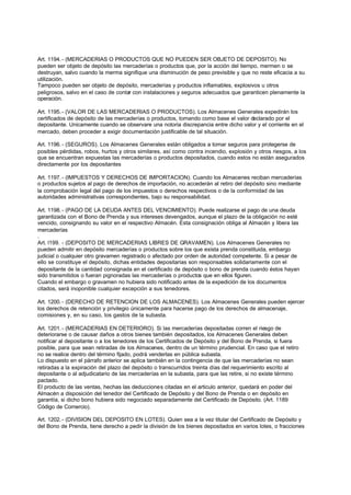 Art. 1194. - (MERCADERIAS O PRODUCTOS QUE NO PUEDEN SER OBJETO DE DEPOSITO). No
pueden ser objeto de depósito las mercaderías o productos que, por la acción del tiempo, mermen o se
destruyan, salvo cuando la merma signifique una disminución de peso previsible y que no reste eficacia a su
utilización.
Tampoco pueden ser objeto de depósito, mercaderías y productos inflamables, explosivos u otros
peligrosos, salvo en el caso de contar con instalaciones y seguros adecuados que garanticen plenamente la
operación.

Art. 1195. - (VALOR DE LAS MERCADERIAS O PRODUCTOS). Los Almacenes Generales expedirán los
certificados de depósito de las mercaderías o productos, tomando como base el valor declarado por el
depositante. Unicamente cuando se observare una notoria discrepancia entre dicho valor y el corriente en el
mercado, deben proceder a exigir documentación justificable de tal situación.

Art. 1196. - (SEGUROS). Los Almacenes Generales están obligados a tomar seguros para protegerse de
posibles pérdidas, robos, hurtos y otros similares, así como contra incendio, explosión y otros riesgos, a los
que se encuentran expuestas las mercaderías o productos depositados, cuando estos no están asegurados
directamente por los depositantes

Art. 1197. - (IMPUESTOS Y DERECHOS DE IMPORTACION). Cuando los Almacenes reciban mercaderías
o productos sujetos al pago de derechos de importación, no accederán al retiro del depósito sino mediante
la comprobación legal del pago de los impuestos o derechos respectivos o de la conformidad de las
autoridades administrativas correspondientes, bajo su responsabilidad.

Art. 1198. - (PAGO DE LA DEUDA ANTES DEL VENCIMIENTO). Puede realizarse el pago de una deuda
garantizada con el Bono de Prenda y sus intereses devengados, aunque el plazo de la obligación no esté
vencido, consignando su valor en el respectivo Almacén. Esta consignación obliga al Almacén y libera las
mercaderías
.
Art. l199. - (DEPOSITO DE MERCADERIAS LIBRES DE GRAVAMEN). Los Almacenes Generales no
pueden admitir en depósito mercaderías o productos sobre los que exista prenda constituida, embargo
judicial o cualquier otro gravamen registrado o afectado por orden de autoridad competente. Si a pesar de
ello se constituye el depósito, dichas entidades depositarias son responsables solidariamente con el
depositante de la cantidad consignada en el certificado de depósito o bono de prenda cuando éstos hayan
sido transmitidos o fueran pignoradas las mercaderías o productos que en ellos figuren.
Cuando el embargo o gravamen no hubiera sido notificado antes de la expedición de los documentos
citados, será inoponible cualquier excepción a sus tenedores.

Art. 1200. - (DERECHO DE RETENCION DE LOS ALMACENES). Los Almacenes Generales pueden ejercer
los derechos de retención y privilegio únicamente para hacerse pago de los derechos de almacenaje,
comisiones y, en su caso, los gastos de la subasta.

Art. 1201. - (MERCADERIAS EN DETERIORO). Si las mercaderías depositadas corren el riesgo de
deteriorarse o de causar daños a otros bienes también depositados, los Almacenes Generales deben
notificar al depositante o a los tenedores de los Certificados de Depósito y del Bono de Prenda, si fuera
posible, para que sean retiradas de los Almacenes, dentro de un término prudencial. En caso que el retiro
no se realice dentro del término fijado, podrá venderlas en pública subasta.
Lo dispuesto en el párrafo anterior se aplica también en la contingencia de que las mercaderías no sean
retiradas a la expiración del plazo del depósito o transcurridos treinta días del requerimiento escrito al
depositante o al adjudicatario de las mercaderías en la subasta, para que las retire, si no existe término
pactado.
El producto de las ventas, hechas las deducciones citadas en el articulo anterior, quedará en poder del
Almacén a disposición del tenedor del Certificado de Depósito y del Bono de Prenda o en depósito en
garantía, si dicho bono hubiera sido negociado separadamente del Certificado de Depósito. (Art. 1189
Código de Comercio).

Art. 1202. - (DIVISION DEL DEPOSITO EN LOTES). Quien sea a la vez titular del Certificado de Depósito y
del Bono de Prenda, tiene derecho a pedir la división de los bienes depositados en varios lotes, o fracciones
 