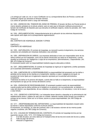 y la entrega por cada uno, de un nuevo Certificado con su correspondiente Bono de Prenda a cambio del
Certificado original que devolverá al Almacén General.
Los costos de operación serán a cargo del interesado.

Art. 1203. - (DERECHO DEL TENEDOR DEL BONO DE PRENDA). El tenedor del Bono de Prenda tendrá el
mismo derecho señalado en el articulo anterior, pero en este caso el Almacén notificará previamente al
tenedor del Certificado de Depósito para que devuelva el certificado original y reciba los parciales. (Art. 1202
Código de Comercio).

Art. 1204. - (REGLAMENTACION). Independientemente de la aplicación de las anteriores disposiciones,
este capitulo será objeto de la correspondiente reglamentación.

TITULO VI
DEL CONTRATO DE HOSPEDAJE, EDICION Y OTROS

CAPITULO I
CONTRATO DE HOSPEDAJE

Art. 1205. - (NATURALEZA). El contrato de hospedaje, es mercantil cuando el alojamiento y los servicios
accesorios son prestados por empresas dedicadas a esa actividad.

Art. 1206. - (REPARACION DE DAÑOS). Las empresas dedicadas al ramo son responsables tanto de los
daños sufridos por los huéspedes, como de los bienes introducidos por éstos en el alojamiento, cuando
aquellos se produzcan por negligencia o culpa de los empresarios, administradores, o dependientes. (Art.
864, 875 Código de Comercio).
El empresario puede cubrir su responsabilidad mediante seguros adecuados al efecto.

Art. 1207. - (REGLAMENTACION). El contrato de hospedaje se regirá por el reglamento y tarifas aprobados
por la autoridad administrativa competente.

Art. 1208. - (LIMITACION DE LA RESPONSABILIDAD) La responsabilidad del empresario por los daños o
pérdidas de los bienes de los clientes en el alojamiento, debidos a culpa o negligencia de aquél, no
excederá del monto fijado por el reglamento respectivo aprobado por la autoridad administrativa
competente.
Tratándose de daños en la persona del alojado, cuando éste se halla en el alojamiento, la responsabilidad
del empresario se rige por las normas del derecho común.

Art. 1209. - (EXENCION DE RESPONSABILIDAD). El empresario quedará exento de responsabilidad,
cuando pruebe que los daños sufridos por el alojado en su persona o en sus pertenencias, se debieron a
culpa del cliente o sus dependientes, de sus visitantes o acompañantes, a la naturaleza, o vicio de la cosa o
a caso fortuito.

Art.: 1210. - (DERECHO A DEPOSITAR). Los huéspedes tienen derecho a depositar en la administración del
establecimiento dinero u objetos de valor para su cuidado, debiendo recabar recibo firmado que acredite la
entrega de los mismos. Quien así no lo hiciera, asume su propia responsabilidad. (Art. 863 Código de
Comercio).

Art. 1211. - (RESPONSABILIDAD DEL DEPOSITARIO). La responsabilidad del depositario recaerá sobre
los bienes o valores depositados conforme al artículo anterior.
El empresario, sin embargo, en vista del cuantioso valor o del excesivo volumen de los mismos puede
negarse a recibirlos. (Art. 865 Código de Comercio).

Art. 1212. - (CAUSAS DE TERMINACION DEL CONTRATO). El contrato de hospedaje termina por las
siguientes causas: (Arts. 1213, 1214 Código de Comercio).
1)      A la falta de plazo, por aviso dado por el huésped antes de las tres de la tarde del día de su salida;
2)      Falta de pago del servicio;
3)      Infracción al reglamento;
 