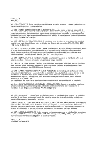 CAPITULO III
MANDATO

Art. 1237.- (CONCEPTO). Por el mandato comercial una de las partes se obliga a celebrar o ejecutar uno o
mas actos de comercio por cuenta de la otra.

Art. 1238. - (ACTOS COMPRENDIDOS EN EL MANDATO). El mandato puede ser general o especial. El
primero es el conferido para la realización de todos los actos que no excedan del giro ordinario del negocio
jurídico encomendado, salvo limitaciones expresamente establecidas en el contrato. El mandato especial
comprende uno o mas actos expresamente determinados, además de los necesarios para su cumplimiento.
(Art. 809, 810 Código de Comercio).

Art. 1239. - (DERECHO A REMUNERACION). El mandatario tiene derecho a la remuneración convenida o
usual, en esta clase de actividades o, en su defecto, a la determinada por peritos. (Arts. 79, 1240, 1271,
1472 Código de Comercio).

Art. 1240. - (LOS BENEFICIOS OBTENIDOS DEBEN ENTREGARSE AL MANDANTE). El mandatario, fuera
de la remuneración convenida, no puede retener en su provecho ningún beneficio o superávit obtenido,
directa o indirectamente, en el negocio jurídico encomendado, debiendo en todo caso entregarlo a su
mandante antes o a tiempo de rendir cuentas. (Arts. 817, 820 Código Civil).

Art. 1241. - (CONTRAPARTE). El mandatario no podrá hacer de contraparte de su mandante, salvo en el
caso de derechos e intereses personales emergentes del propio mandato.

Art. 1242. - (NO ACEPTACION DEL CARGO). Si el mandatario no acepta la realización del acto propuesto,
debe dar aviso, dentro del término de tres días al de su recepción, ya sea a la parte proponente o a su
representante autorizado. (Art. 1261 Código de Comercio).

Art. 1243. - (MANDATOS CONFERIDOS A VARIAS PERSONAS). El mandato puede conferirse a varias
personas para obrar conjunta o separadamente. En este último caso, cumplido el encargo por uno de los
mandatarios, el mandante debe avisar del hecho a los demás tan luego tenga conocimiento de la
celebración del negocio o encargo, bajo pena de indemnizar los perjuicios causados por su omisión o
tardanza (Art. 819 Código Civil).
Los mandatarios que deben obrar conjuntamente son solidariamente responsables ante el mandante.

Art.. 1244. - (RESPONSABILIDAD SOLIDARIA DE LOS MANDANTES). Cuando en un contrato intervienen
varios mandantes para un mismo negocio o acto, éstos serán solidariamente responsables ante el
mandatario de las obligaciones contraídas. (Art. 435 Código Civil).



Art. 1245. - (DEBERES Y FACULTADES DEL MANDATARIO). El mandatario debe proveer a la custodia y
seguridad de los bienes recibidos por cuenta del mandante y velar por el cumplimiento del contrato con
relación al transportador, asegurador y terceros.

Art.1240.- (DERECHO DE RETENCION Y PREFERENCIA EN EL PAGO AL MANDATARIO). El mandatario
tiene derecho a retener las sumas de dinero o bienes que tenga en su poder, provenientes del mandato
ejecutado por cuenta del mandante, para que se le pague su remuneración, y no podrá ser desposeído de
ellos sin el previo pago. En su caso, gozará de la preferencia concedida por las leyes laborales.

Art. 1247. - (NORMAS APLICABLES. En los casos no previstos expresamente en este Capítulo, se aplicarán
los artículos 1261 último párrafo, 1263, 1266, 1267, 1271 último párrafo, 1272 y 1284 y supletoriamente, las
disposiciones del mandato del Código Civil en todo lo compatible.

CAPITULO IV
CONTRATO DE AGENCIA
 