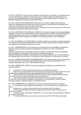 Art. 1248. - (CONCEPTO). Por el contrato de agencia o representación de negocios, un comerciante asume,
en forma independiente y estable, el encargo de promover o explotar negocios en determinado ramo y
dentro de una zona prefijada del país, como intermediario de otro empresario nacional o extranjero, con
libertad para dedicarse a cualquier otra actividad comercial.

Art. 1249. - (PACTO DE NO COMPETENCIA). Salvo pacto en contrario, el agente está prohibido de
promover o explotar dentro de la misma zona líneas de negocios de otros empresarios competidores del
mismo ramo, bajo pena de resarcir los daños ocasionados.
Igualmente, el empresario no podrá servirse de otro u otros agentes en la misma zona y para el mismo ramo
de actividades o productos, salvo pacto en contrario.

Art. 1250. - (CONTENIDO Y REGISTRO DEL CONTRATO). El contrato de agencia contendrá las facultades
otorgadas al agente, el ramo de actividades, el tiempo de duración de las mismas y la zona donde deberán
desarrollar Se celebrará por escrito y se inscribirá en el Registro de Comercio. (Art. 492 Código Civil).
La falta de alguna de las menciones en el contrato no será oponible a terceros. (Art. 29 Código de
Comercio).

Art. 125l.- (SUJECION A LA LEY BOLIVIANA). Para todos los efectos, los contratos de agencia celebrados
en el exterior, cuya ejecución deba efectuarse en territorio nacional, quedan sujetos a las leyes bolivianas.
Toda estipulación en contrario se tendrá por no escrita.

Art. 1252. - (REMUNERACION). En todo negocio y por el desempeño de sus actividades, el agente tiene
derecho a una remuneración que debe ser establecida en el contrato. (Art. 1250, 1253 Código de
Comercio).
Cuando se haya estipulado que los gastos de agencia correrán por cuenta del empresario representado,
éste está obligado a su reembolso en las épocas y condiciones establecidas.
El agente tendrá derecho también a la remuneración de los negocios ejecutados en su zona directamente
por el representante, así como de los no concluidos por causa imputable a és e, salvo pacto en contrario.

Art. 1253. - (TERMINO PARA EXIGIR LA REMUNERACION). Si no hubiera convenio acerca de las épocas y
formas de pago de la remuneración, ésta será exigible dentro de los treinta días siguientes al de la
conclusión del negocio. (Arts. 1252, 1256 Código de Comercio).

Art. 1254. - (DEBERES DEL AGENTE). El agente de negocios está obligado al cumplimiento de los
siguientes deberes:

1)       Cumplir con el encargo encomendado conforme a las instrucciones recibidas;
2)       Hacer conocer al representado las informaciones acerca de las condiciones del mercado en la zona
asignada y las que sean útiles para que aquél pueda apreciar la conveniencia de cada negocio.
3)       Cobrar los créditos del representado solamente cuando estuviera autorizado expresamente para
ello; en caso contrario no podrá hacerlo bajo ninguna circunstancia, y
4)       Rendir cuentas de todos los negocios encomendados, dentro de las épocas previstas.
En todo caso, le está prohibido modificar los precios fijados por su representado, conceder créditos,
descuentos, rebajas o prórrogas de plazo, sin autorización previa.

Art. 1255. - (TERMINACION DEL CONTRATO). Son causas de terminación del contrato de agencia:
1)       El incumplimiento de las obligaciones contraídas en el contrato respectivo, por cualquiera de las
partes;
2)       Cualquier acto u omisión que afecte gravemente los intereses del otro contratante;
3)       La disminución ostensible del volumen de negocios encomendados al agente de acuerdo a lo
previsto en el contrato;
4)       La quiebra, muerte, incapacidad o inhabilitación, así como la cesación de actividades de cualquiera
de las partes contratantes;
5)       Por vencimiento del plazo, salvo, prórroga o renovación. (Art. 1254, 1258 Código de Comercio)
 