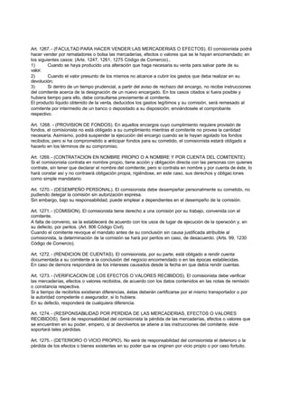 Art. 1267. - (FACULTAD PARA HACER VENDER LAS MERCADERIAS O EFECTOS). El comisionista podrá
hacer vender por rematadores o bolsa las mercaderías, efectos o valores que se le hayan encomendado; en
los siguientes casos: (Arts. 1247, 1261, 1275 Código de Comercio).,
1)       Cuando se haya producido una alteración que haga necesaria su venta para salvar parte de su
valor;
2)       Cuando el valor presunto de los mismos no alcance a cubrir los gastos que deba realizar en su
devolución;
3)       Si dentro de un tiempo prudencial, a partir del aviso de rechazo del encargo, no recibe instrucciones
del comitente acerca de la designación de un nuevo encargado. En los casos citados si fuera posible y
hubiera tiempo para ello, debe consultarse previamente al comitente.
El producto liquido obtenido de la venta, deducidos los gastos legítimos y su comisión, será remesado al
comitente por intermedio de un banco o depositado a su disposición; enviándosele el comprobante
respectivo.

Art. 1268. - (PROVISION DE FONDOS). En aquellos encargos cuyo cumplimiento requiere provisión de
fondos, el comisionista no está obligado a su cumplimiento mientras el comitente no provea la cantidad
necesaria. Asimismo, podrá suspender la ejecución del encargo cuando se le hayan agotado los fondos
recibidos; pero si ha comprometido a anticipar fondos para su cometido, el comisionista estará obligado a
hacerlo en los términos de su compromiso.

Art. 1269. - (CONTRATACION EN NOMBRE PROPIO O A NOMBRE Y POR CUENTA DEL COMITENTE).
Si el comisionista contrata en nombre propio, tiene acción y obligación directa con las personas con quienes
contrate, sin tener que declarar el nombre del comitente; pero si contrata en nombre y por cuenta de éste, lo
hará constar así y no contraerá obligación propia, rigiéndose, en este caso, sus derechos y obligac iones
como simple mandatario.

Art. 1270. - (DESEMPEÑO PERSONAL). El comisionista debe desempeñar personalmente su cometido, no
pudiendo delegar la comisión sin autorización expresa.
Sin embargo, bajo su responsabilidad, puede emplear a dependientes en el desempeño de la comisión.

Art. 1271. - (COMISION). El comisionista tiene derecho a una comisión por su trabajo, convenida con el
comitente.
A falta de convenio, se la establecerá de acuerdo con los usos de lugar de ejecución de la operación y, en
su defecto, por peritos. (Art. 806 Código Civil).
Cuando el comitente revoque el mandato antes de su conclusión sin causa justificada atribuible al
comisionista, la determinación de la comisión se hará por peritos en caso, de desacuerdo. (Arts. 99, 1230
Código de Comercio).

Art. 1272. - (RENDICION DE CUENTAS). El comisionista, por su parte, está obligado a rendir cuenta
documentada a su comitente a la conclusión del negocio encomendado o en las épocas establecidas.
En caso de demora responderá de los intereses causados desde la fecha en que debía rendir cuentas.

Art. 1273. - (VERIFICACION DE LOS EFECTOS O VALORES RECIBIDOS). El comisionista debe verificar
las mercaderías, efectos o valores recibidos, de acuerdo con los datos contenidos en las notas de remisión
o constancia respectiva.
Si a tiempo de recibirlos existieran diferencias, éstas deberán certificarse por el mismo transportador o por
la autoridad competente o asegurador, si lo hubiera.
En su defecto, responderá de cualquiera diferencia.

Art. 1274. - (RESPONSABILIDAD POR PERDIDA DE LAS MERCADERIAS, EFECTOS O VALORES
RECIBIDOS). Será de responsabilidad del comisionista la pérdida de las mercaderías, efectos o valores que
se encuentren en su poder, empero, si al devolverlos se atiene a las instrucciones del comitente, éste
soportará tales pérdidas.

Art. 1275. - (DETERIORO O VICIO PROPIO). No será de responsabilidad del comisionista el deterioro o la
pérdida de los efectos o bienes existentes en su poder que se originen por vicio propio o por caso fortuito.
 