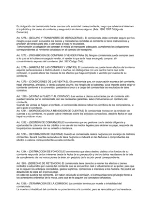 Es obligación del comisionista hacer conocer a la autoridad correspondiente, luego que advierta el deterioro
o la pérdida y dar aviso al comitente y asegurador sin demora alguna. (Arts. 1266 1267 Código de
Comercio).

Art. 1276. - (SEGURO Y TRANSPORTE DE MERCADERIAS). El comisionista debe contratar seguro por los
riesgos a que estén expuestos los bienes y mercaderías remitidas al comitente si tiene instrucciones y
provisión de fondos para ello, o dar aviso si esto no es posible.
Tiene también la obligación de contratar el medio de transporte adecuado, cumpliendo las obligaciones
correspondientes al remitente señaladas en el contrato de transporte.

Art. 1277. - (PROHIBICION DE COMPRAR O VENDER PARA SI). Ningún comisionista puede comprar para
si lo que se le hubiera encargado vender, ni vender lo que se le haya encargado comprar, sin
consentimiento expreso del comitente. (Art. 592 Código Civil).

Art. 1278. - (MARCAS DE LAS COMPRAS Y VENTAS). El comisionista no puede tener efectos de la misma
especie pertenecientes a distinto dueño o dueños, sin distinguirlos con una contra marca que evite
confusión, ni puede alterar las marcas de los efectos que haya comprado o vendido por cuenta de su
comitente.

Art. 1279. - (CONDICIONES DE LAS VENTAS). El comisionista que, sin autorización expresa del comitente,
hago préstamos, anticipos, o venda a plazos asume, los riesgos de la cobranza, cuya importe podrá exigir el
comitente conforme a lo convenido, quedando o favor o a cargo del comisionista los resultados de tales
contratos.

Art. 1280. - (VENTAS A PLAZO Y AL CONTADO) Las ventas a plazos autorizadas por el comitente sólo
pueden hacerse por el comisionista con las necesarias garantías, salvo instrucciones en contrario del
comitente.
Cuando las ventas se hagan al contado, el comisionista deberá indicar los nombres de los compradores, si
así lo pide el comitente.
Art. 1281. - (MOROSIDAD EN LA RENDICION DE CUENTAS) El comisionista moroso en la rendición de
cuentas a su comitente, no puede cobrar intereses sobre los anticipos concedidos, desde la fecha en que
haya incurrido en mora.

Art. 1282. - (GESTION DE COBRANZAS) El comisionista que no gestiona con la debida diligencia y
oportunidad la cobranza de los créditos o no use de los medios legales para obtener su pago, responde de
los perjuicios causados con su omisión o tardanza.

Art. 1283. - (SEPARACION DE CUENTAS) Cuando el comisionista realice negocios por encargo de distintos
comitentes, llevará cuentas separadas de tales negocios e indicará en las facturas o comprobantes los
efectos o valores correspondientes a cada comitente.



Art. 1284. - (DISTRACCION DE FONDOS) El comisionista que diera destino distinto a los fondos de su
comitente responde de los intereses desde la fecha de su percepción y de los daños resultantes de la falta
de cumplimiento de las instrucciones de éste, sin perjuicio de la acción penal correspondiente.

Art.1285.- (DERECHO DE RETENCION) El comisionista tiene derecho a retener los efectos o bienes
recibidos o adquiridos por cuenta del comitente que se encuentren real o virtualmente en su poder, para que
se le paguen los anticipos concedidos, gastos legítimos, comisiones e intereses si los hubiera. No podrá ser
desposeído de ellos sin el previo pago.
En caso de quiebra del comitente, sin haber concluido la comisión, el comisionista tiene privilegio frente a
los acreedores ordinarios de la masa, para que se le paguen los conceptos señalados.

Art. 1286. - (TERMINACION DE LA COMISION) La comisión termina por muerte o inhabilidad del
comisionista.
La muerte o inhabilidad del comitente no pone término a la comisión, pero es revocable por los herederos.
 