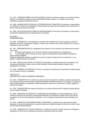 Art. 1287. - (COMISION SOBRE TITULOS-VALORES) Cuando la comisión se refiere a la compra de títulos-
valores, el comisionista responde de la autenticidad del último endoso, si lo hubiera, salvo que los
interesados negocien directamente entre sí.

Art. 1288. - (NORMA PROTECTORA DE LOS DERECHOS DEL COMITENTE) Los efectos o valores dados
en comisión no pueden ser embargados ni secuestrados por acción de los acreedores del comisionista, ni
forman parte de la masa de la quiebra.

Art. 1289. - (APLICACION SUPLETORIA DE DISPOSICIONES) En los casos no previstos en esta Sección
se aplicarán supletoriamente las disposiciones del mandato.

SECCION II
CONSIGNACIONES

Art. 1290. - (CONCEPTO) La consignación es una forma de mandato por la cual una persona contrae la
obligación de vender mercaderías u objetos a nombre y por cuenta de otra, previa la fijación de su precio o
conforme se haya convenido.

Art. 1291. - (REMUNERACION) El consignatario tiene derecho a una comisión cuya determinación tendrá
como base:
1)       El mayor precio obtenido en la venta con relación al precio fijado por el consignante, o
2)       Un porcentaje sobre el valor de la venta, cuando el consignante le haya limitado la facultad de
alterar el precio prefijado.
A falta de estipulación expresa, se aplicará la usual en la plaza de ejecución de la operación y, en su
defecto, la determinada por los peritos.

Art. 1292. - (REGLAS EN CUANTO AL PLAZO) El consignatario no puede devolver las mercaderías, ni el
consignante disponerla o exigir el precio de las vendidas, mientras esté pendiente el plazo, salvo
estipulación en contrario.

Art. 1293. - (NORMAS APLICABLES) En todo lo no previsto en esta Sección se aplicarán las disposiciones
de la Comisión en todo lo compatible.

CAPITULO VI
CONTRATO DE CUENTA CORRIENTE MERCANTIL

Art. 1294. - (CONCEPTO) Por el contrato de cuenta corriente mercantil los créditos y deudas resultantes de
las remesas recíprocas de las partes, constituyen partidas indivisibles de abono o de cargo en la cuenta, de
cada cuentacorrentista y únicamente el saldo resultante al cierre de la cuenta será un crédito exigible de
acuerdo al contrato.

Art. 1295. - (PRESUNCION) Se presume incluidos en la cuenta corriente todo los negocios propios del giro
de los cuenta-correntistas.

Art. 1296. - (REGISTRO DE CREDITOS Y EJERCICIO DE ACCIONES) La remesa registrada en cuenta
corriente conservará las acciones o excepciones referentes a la existencia o validez de los actos de que
procediera. Si el acto fuera declarado inexistente o nulo, la partida correspondiente será cancelada en la
cuenta.

Art. 1297. - (CREDITOS CON GARANTIA REAL O PERSONAL) La garantía real o personal del crédito
registrado en la cuenta beneficiará al cuentacorrentista que resultara acreedor al cierre de la cuenta, hasta
el monto del crédito garantizado.

Art. 1298. - (EMBARGO DEL SALDO EVENTUAL). El saldo de la cuenta corriente puede ser embargado y
perseguido en juicio por los acreedores del deudor; igualmente podrá ser cedido.
 