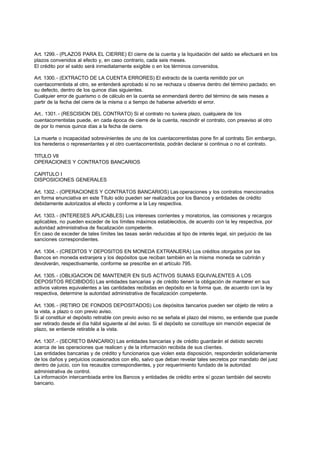 Art. 1299. - (PLAZOS PARA EL CIERRE) El cierre de la cuenta y la liquidación del saldo se efectuará en los
plazos convenidos al efecto y, en caso contrario, cada seis meses.
El crédito por el saldo será inmediatamente exigible o en los términos convenidos.

Art. 1300. - (EXTRACTO DE LA CUENTA ERRORES) El extracto de la cuenta remitido por un
cuentacorrentista al otro, se entenderá aprobado si no se rechaza u observa dentro del término pactado; en
su defecto, dentro de los quince días siguientes.
Cualquier error de guarismo o de cálculo en la cuenta se enmendará dentro del término de seis meses a
partir de la fecha del cierre de la misma o a tiempo de haberse advertido el error.

Art.. 1301. - (RESCISION DEL CONTRATO) Si el contrato no tuviera plazo, cualquiera de los
cuentacorrentistas puede, en cada época de cierre de la cuenta, rescindir el contrato, con preaviso al otro
de por lo menos quince días a la fecha de cierre.

La muerte o incapacidad sobrevinientes de uno de los cuentacorrentistas pone fin al contrato. Sin embargo,
los herederos o representantes y el otro cuentacorrentista, podrán declarar si continua o no el contrato.

TITULO VII
OPERACIONES Y CONTRATOS BANCARIOS

CAPITULO I
DISPOSICIONES GENERALES

Art. 1302. - (OPERACIONES Y CONTRATOS BANCARIOS) Las operaciones y los contratos mencionados
en forma enunciativa en este Título sólo pueden ser realizados por los Bancos y entidades de crédito
debidamente autorizados al efecto y conforme a la Ley respectiva.

Art. 1303. - (INTERESES APLICABLES) Los intereses corrientes y moratorios, las comisiones y recargos
aplicables, no pueden exceder de los límites máximos establecidos, de acuerdo con la ley respectiva, por
autoridad administrativa de fiscalización competente.
En caso de exceder de tales límites las tasas serán reducidas al tipo de interés legal, sin perjuicio de las
sanciones correspondientes.

Art. 1304. - (CREDITOS Y DEPOSITOS EN MONEDA EXTRANJERA) Los créditos otorgados por los
Bancos en moneda extranjera y los depósitos que reciban también en la misma moneda se cubrirán y
devolverán, respectivamente, conforme se prescribe en el artículo 795.

Art. 1305. - (OBLIGACION DE MANTENER EN SUS ACTIVOS SUMAS EQUIVALENTES A LOS
DEPOSITOS RECIBIDOS) Las entidades bancarias y de crédito tienen la obligación de mantener en sus
activos valores equivalentes a las cantidades recibidas en depósito en la forma que, de acuerdo con la ley
respectiva, determine la autoridad administrativa de fiscalización competente.

Art. 1306. - (RETIRO DE FONDOS DEPOSITADOS) Los depósitos bancarios pueden ser objeto de retiro a
la vista, a plazo o con previo aviso.
Si al constituir el depósito retirable con previo aviso no se señala el plazo del mismo, se entiende que puede
ser retirado desde el día hábil siguiente al del aviso. Si el depósito se constituye sin mención especial de
plazo, se entiende retirable a la vista.

Art. 1307. - (SECRETO BANCARIO) Las entidades bancarias y de crédito guardarán el debido secreto
acerca de las operaciones que realicen y de la información recibida de sus clientes.
Las entidades bancarias y de crédito y funcionarios que violen esta disposición, responderán solidariamente
de los daños y perjuicios ocasionados con ello, salvo que deban revelar tales secretos por mandato del juez
dentro de juicio, con los recaudos correspondientes, y por requerimiento fundado de la autoridad
administrativa de control.
La información intercambiada entre los Bancos y entidades de crédito entre sí gozan también del secreto
bancario.
 