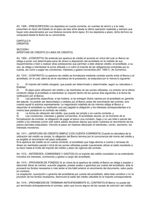 Art. 1308. - (PRESCRIPCION) Los depósitos en cuenta corriente, en cuentas de ahorro y a la vista,
prescriben en favor del Estado en el plazo de diez años desde la última operación realizada y siempre que
hayan sido abandonados por sus titulares durante dicho lapso. En los depósitos a plazo, dicho término se
computará desde la fecha de su vencimiento.

CAPITULO II
CREDITOS

SECCION I
APERTURA DE CREDITO (O LINEA DE CREDITO)

Art. 1309. - (CONCEPTO) Se entiende por apertura de crédito el acuerdo en virtud del cual un Banco se
obliga a poner una determinada suma de dinero a disposición del acreditado en la medida de sus
requerimientos o bien a realizar otras prestaciones que permitan a éste obtener crédito; el acreditado, a su
vez, se obliga a reembolsar la suma utilizada o a cubrir el importe de las obligaciones contraídas por su
cuenta, así como a pagar las comisiones, intereses y gastos convenidos.(Art. 1400 C. de Comercio).

Art. 1310. - (CONTRATO) La apertura de crédito se formalizará mediante contrato escrito entre el Banco y el
acreditado, en el cual, adem ás de la naturaleza de la prestación, se estipulará por lo menos lo siguiente:

1)       El importe del crédito otorgado, que puede ser determinado o determinable, según su naturaleza o
finalidad.
2)       El plazo para utilización del crédito y de reembolso do las sumas utilizadas. La omisión de la última
condición obliga al acreditado a reembolsar su importe dentro de los quince días siguientes a la fecha de
notificación por el Banco;
3)       Las garantías específicas, si las hubiera, si se entregan títulos valores por el acreditado en garantía
del adeudo, no podrán ser descontados o cedidos por el Banco antes del vencimiento del contrato, sino
cuando aquél lo autorice expresamente. La negociación indebida de los mismos obliga al Banco a
responder al acreditado su restitución una vez pagada la obligación y los intereses correspondientes a la
misma tasa pactada en el contrato de crédito;
4)       La forma de utilización del crédito, que puede ser simple o en cuenta corriente, y
5)       Las comisiones, intereses y gastos convenidos. El acreditado asume, en el momento de la
formalización de contrato, la obligación de pagar al banco una comisión, haga o no uso total o parcial del
crédito y los intereses corren sólo sobre saldos deudores diarios que serán cubiertos al vencimiento de los
plazos parciales estipulados. Vencido el plazo sin haberse efectuado el reembolso, corren, asimismo, los
intereses morotorios.

Art. 1311. - (APERTURA DE CREDITO SIMPLE O EN CUENTA CORRIENTE) Cuando la naturaleza de la
utilización del crédito es simple, la obligación del Banco termina por la concurrencia del monto del crédito y
es exigible al vencimiento del plazo estipulado.
Si la apertura del crédito es en cuenta corriente, el acreditado que haga abonos a cuenta o remesas de
dinero en reembolso parcial o tot al de las sumas utilizadas puede nuevamente utilizar el saldo resultante a
su favor hasta el límite del importe del crédito y plazo de vigencia del contrato.

Art. 1312. - (INTERESES, COMISIONES Y GASTOS) En el importe del crédito concedido no se entenderán
incluidos los intereses, comisiones y gastos a cargo del acreditado.

Art. 1313. - (PROVISION DE FONDOS) Si en virtud de la apertura de crédito el Banco se obliga a aceptar o
descontar letras de cambio, suscribir pagarés, prestar avales o garantías por cuenta del acreditado, éste le
proveerá los fondos necesarios a más tardar el día hábil anterior al vencimiento del documento, salvo pacto
en contrario.
La aceptación, suscripción o garantía del acreditante por cuenta del acreditado, deba éste constituir o no la
provisión de los fondos necesarios, disminuirá el saldo del crédito utilizable en el importe correspondiente.

Art. 1314. - (PROHIBICION DE TERMINAR ANTICIPADAMENTE EL CONTRATO) El Banco no puede dar
por terminado anticipadamente el contrato, salvo que ocurra alguna de las causas de extinción del crédito.
 