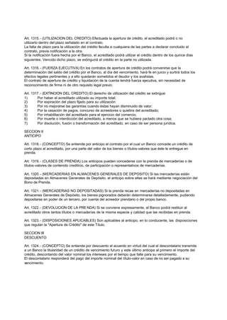 Art. 1315. - (UTILIZACION DEL CREDITO) Efectuada la apertura de crédito, el acreditado podrá o no
utilizarlo dentro del plazo señalado en el contrato.
La falta de plazo para la utilización del crédito faculta a cualquiera de las partes a declarar concluido el
contrato, previa notificación a la otra.
Si la notificación fuera hecha por el Banco, el acreditado podrá utilizar el crédito dentro de los quince días
siguientes. Vencido dicho plazo, se extinguirá el crédito en la parte no utilizada.

Art. 1316. - (FUERZA EJECUTIVA) En los contratos de apertura de crédito podrá convenirse que la
determinación del saldo del crédito por el Banco, al día del vencimiento, hará fe en juicio y surtirá todos los
efectos legales pertinentes y a ello quedarán sometidos el deudor y los avalistas.
El contrato de apertura de crédito y liquidación de la cuenta tendrá fuerza ejecutiva, sin necesidad de
reconocimiento de firma ni de otro requisito legal previo.

Art. 1317. - (EXTINCION DEL CREDITO) El derecho de utilización del crédito se extingue:
1)      Por haber el acreditado utilizado su importe total;
2)      Por expiración del plazo fijado para su utilización:
3)      Por no mejorarse las garantías cuando éstas hayan disminuido de valor;
4)      Por la cesación de pagos, concurso de acreedores o quiebra del acreditado;
5)      Por inhabilitación del acreditado para el ejercicio del comercio;
6)      Por muerte o interdicción del acreditado, a menos que se hubiera pactado otra cosa;
7)      Por disolución, fusión o transformación del acreditado, en caso de ser persona jurídica.

SECCION II
ANTICIPO

Art. 1318. - (CONCEPTO) Se entiende por anticipo el contrato por el cual un Banco concede un crédito de
corto plazo al acreditado, por una parte del valor de los bienes o títulos-valores que éste le entregue en
prenda.

Art. 1319. - (CLASES DE PRENDA) Los anticipos pueden concederse con la prenda de mercaderías o de
títulos-valores de contenido crediticio, de participación o representativos de mercaderías.

Art. 1320. - (MERCADERIAS EN ALMACENES GENERALES DE DEPOSITO) Si las mercaderías están
depositadas en Almacenes Generales de Depósito, el anticipo sobre ellas se hará mediante negociación del
Bono de Prenda.

Art. 1321. - (MERCADERIAS NO DEPOSITADAS) Si la prenda recae en mercaderías no depositadas en
Almacenes Generales de Depósito, los bienes pignorados deberán determinarse detalladamente, pudiendo
depositarse en poder de un tercero, por cuenta del acreedor prendario o del propio banco.

Art. 1322. - (DEVOLUCION DE LA PRE NDA) Si se conviene expresamente, el Banco podrá restituir al
acreditado otros tantos títulos o mercaderías de la misma especie y calidad que las recibidas en prenda.

Art. 1323. - (DISPOSICIONES APLICABLES) Son aplicables al anticipo, en lo conducente, las disposiciones
que regulan la "Apertura de Crédito" de este Título.

SECCION III
DESCUENTO

Art. 1324. - (CONCEPTO) Se entiende por descuento el acuerdo en virtud del cual el descontatario transmite
a un Banco la titularidad de un crédito de vencimiento futuro y este último anticipa al primero el importe del
crédito, descontando del valor nominal los intereses por el tiempo que falte para su vencimiento.
El descontatario responderá del pago del importe nominal del título-valor en caso de no ser pagado a su
vencimiento.
 