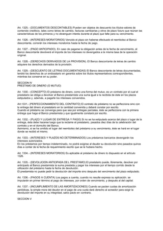 Art. 1325. - (DOCUMENTOS DESCONTABLES) Pueden ser objetos de descuento los títulos-valores de
contenido crediticio, tales como letras de cambio, facturas cambiarias y otros de plazo futuro que reúnan las
características de los primeros y no devenguen interés durante el plazo que falte para su vencimiento.

Art. 1326. - (INTERESES MORATORIOS) Vencido el plazo sin haberse efectuado el reembolso al Banco
descontante, correrán los intereses moratorios hasta la fecha de pago.

Art. 1327. - (PAGO ANTICIPADO). En caso de pagarse la obligación antes de la fecha de vencimiento, el
Banco descontante devolverá el importe de los intereses no devengados a la misma tasa de la operación
original.

Art. 1328. - (DERECHOS DERIVADOS DE LA PROVISION). El Banco descontante de letras de cambio
adquiere los derechos derivados de la provisión.

Art. 1329. - (DESCUENTO DE LETRAS DOCUMENTADAS) El Banco descontante de letras documentadas,
tendrá los derechos de un endosatario en garantía sobre los títulos representativos correspondientes,
mientras los conserve en su poder.

SECCION IV
PRESTAMO DE DINERO (O MUTUO)

Art. 1330. - (CONCEPTO) El préstamo de dinero, como una forma del mutuo, es un contrato por el cual el
prestatario se obliga a devolver al Banco prestamista una suma igual a la recibida de éste en los plazos
estipulados y, además, a pagarle los intereses convenidos.

Art.1331.- (PERFECCIONAMIENTO DEL CONTRATO) El contrato de préstamo no se perfecciona sino con
la entrega del dinero al prestatario en la cantidad convenida y deberá constar por escrito.
Cuando el préstamo se convenga para que sea por entregas parciales, éste se perfecciona con la primera
entrega que haga el Banco prestamista y que igualmente constará por escrito.

Art. 1332. - (PLAZO Y LUGAR DE ENTREGA Y PAGO) Si no se ha estipulado acerca del plazo o lugar de la
entrega, ésta debe hacerse luego que la reclame el prestatario, pasados diez días de la celebración del
contrato y en el domicilio del Banco.
Asimismo, si se ha omitido el lugar del reembolso del préstamo a su vencimiento, éste se hará en el lugar
donde se recibió el mismo.

Art. 1333. - (INTERESES Y PLAZOS NO DETERMINADOS) Los préstamos bancarios devengarán los
intereses autorizados.
En los préstamos por tiempo indeterminado, no podrá exigirse al deudor su devolución sino pasados quince
días a contar de la fecha de requerimiento escrito que se le hubiera hecho.

Art. 1334. - (INTERESES MORATORIOS) Es aplicable al préstamo de dinero lo dispuesto en el artículo
1326.

Art. 1335. - (DEVOLUCION ANTICIPADA DE L PRESTAMO) El prestatario puede, libremente, devolver por
anticipado al Banco prestamista la suma prestada y pagar los intereses por el tiempo corrido desde la
utilización del préstamo hasta la fecha de devolución.
El prestamista no puede pedir la devolución del importe sino después del vencimiento del plazo estipulado.

Art. 1336. - (PAGOS A CUENTA) Los pagos a cuenta, cuando no resulte expresa su aplicación. se
imputarán en primer término al pago de intereses, por orden de vencimiento, y después al del capital.

Art. 1337. - (INCUMPLIMIENTO DE LAS AMORTIZACIONES) Cuando se pacten cuotas de amortización
periódicas, la simple mora del deudor en el pago de una cuota dará derecho al acreedor para exigir la
devolución del importe en su integridad, salvo pacto en contrario.

SECCION V
 