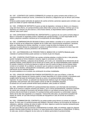 Art. 1347. - (CONTRATO DE CUENTA CORRIENTE) El contrato de cuenta corriente entre el Banco y el
cuentacorrentista constará por escrito, conteniendo los derechos y obligaciones que se deriven para ambas
partes.
El Banco podrá aceptar solicitudes de apertura de cuenta corriente a personas capaces para contratar y que
gocen de crédito en opinión reservada del Banco.

Art. 1348. - (FORMAS DE DEPOSITO) Cuando se trate de depósitos o remesas en dinero y en cheques a
cargo del mismo Banco, el cuentacorrentista podrá utilizar tales sumas de inmediato, mientras que en los
depósitos con cheques de otros bancos u otros títulos-valores, la disponibilidad estará supeditada a la
cláusula "salvo buen cobro".

Art. 1349- (CAPACIDAD E IDENTIDAD DEL DEPOSITANTE) La apertura de una cuenta corriente obliga al
Banco a comprobar la capacidad jurídica e identidad del cuentacorrentista, y lo hará responsable de los
daños y perjuicios causados a terceros por el incumplimiento de esta obligación.

Art. 1350. - (COMPENSACION DE DEUDAS) El Banco podrá debitar o acreditar en la cuenta corriente del
titular el importe de las obligaciones exigibles de los cuales sean recíprocamente acreedores o deudores,
salvo que, tratándose de cuentas colectivas, no corran a cargo de todos los titulares de la cuenta.
Tampoco se podrá efectuar la compensación cuando el cuentacorrentista o cualquiera de éstos haya sido
declarado en quiebra, concurso preventivo o de acreedores.

Art. 1351. - (AUTORIZACION A UN TERCERO PARA EL MANEJO DE LA CUENTA) Mediante poder
notariado el cuentacorrentista puede autorizar a un tercero el giro de cheques .

Art. 1352. - (CUENTAS COLECTIVAS) Las cuentas corrientes abiertas a nombre de dos o más personas
podrán manejarse en forma indistinta o conjunta, según lo convenido con el Banco.
En las cuentas indistintas, cualquiera de los titulares, por sí solo y sin necesidad de la intervención de los
restantes titulares, podrá disponer de los fondos de la cuenta, pero las responsabilidades serán solidarias.
El carácter indistinto y la forma de disponer el saldo en caso de muerte de alguno de los titulares deben
constar en el contrato. En su defecto, se presume que la cuenta es conjunta. En las cuentas conjuntas
ninguno de los titulares, individualmente considerados, podrá ejercer tales derechos si no es con la
intervención de los restantes titulares.
Se podrá establecer en el contrato una combinación de ambas modalidades.

Art. 1353. - (PAGO DE CHEQUES SIN FONDOS SUFICIENTES) En caso que el Banco, a título de
excepción, pague cheques por importe superior al saldo disponible en la cuenta corriente, el excedente será
exigible dentro del plazo de veinticuatro horas de su aviso y el cuentacorrentista estará obligado a
reponerlo. En caso contrario, se aplicarán las disposiciones relativas al giro de cheques sin fondos
suficientes. Esta permisión sólo será posible cuando se trate de cantidades pequeñas.
El extracto de una cuenta corriente tendrá fuerza probatoria, salvo prueba en contrario.

Art. 1354. - (ESTADO DE CUENTA) El cuentacorrentista tiene derecho a ser informado del movimiento y
saldo de la cuenta en cualquier momento que desee y, por lo menos semestralmente, mediante el extracto
de cuenta que contenga el movimiento del semestre anterior el cual deberá enviarse dentro de los diez
primeros días de terminado el semestre. El cuentacorrentista podrá presentar su conformidad o reparos
dentro de los diez días siguientes a su recepción. Transcurrido este plazo, se presumirá la exactitud del
estado de cuenta, sin que esto excluya la facultad de impugnarla en caso de errores de anotación u
omisiones.

Art. 1355. - (TERMINACION DEL CONTRATO) Las partes pueden poner término al contrato en cualquier
tiempo. En todo caso, el cuentacorrentista está obligado a devolver al Banco los formularios de cheques no
utilizados y, además, a tiempo de retirar el saldo a su favor, dejará en cuenta los importes necesarios para
cubrir los cheques girados pendientes de pago.
En caso que el Banco opte por terminar unilateralmente el contrato, debe, sin embargo, pagar los cheques
girados mientras exista provisión de fondos y no haya transcurrido el plazo para su presentación. El Banco,
en este caso, tendrá la obligación de dar aviso con la debida oportunidad al cuentacorrentista.
 