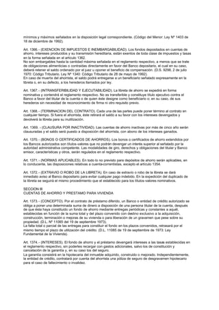mínimos y máximos señalados en la disposición legal correspondiente. (Código del Menor: Ley Nº 1403 de
18 de diciembre de 1992).

Art. 1366. - (EXENCION DE IMPUESTOS E INEMBARGABILIDAD). Los fondos depositados en cuentas de
ahorro, intereses producidos y su transmisión hereditaria, están exentos de toda clase de impuestos y tasas
en la forma señalada en el artículo 1362.
No son embargables hasta la cantidad máxima señalada en el reglamento respectivo, a menos que se trate
de obligaciones alimenticias o contraidas directamente en favor del Banco depositario, el cual en su caso,
deberá retener el saldo ordenado por el juez u oponer el beneficio de compensación. (D.S. 9298, 2 de julio
1970: Código Tributario. Ley Nº 1340: Código Tributario de 28 de mayo de 1992).
En caso de muerte del ahorrista, el saldo podrá entregarse a un beneficiario señalado expresamente en la
libreta o, en su defecto, a los herederos llamados por ley.

Art. 1367. - (INTRANSFERIBILIDAD Y EJECUTABILIDAD). La libreta de ahorro se expedirá en forma
nominativa y contendrá el reglamento respectivo. No es transferible y constituye título ejecutivo contra el
Banco a favor del titular de la cuenta o de quien éste designe como beneficiario o; en su caso, de sus
herederos sin necesidad de reconocimiento de firma ni otro requisito previo.

Art. 1368. - (TERMINACION DEL CONTRATO). Cada una de las partes puede poner término al contrato en
cualquier tiempo. Si fuera el ahorrista, éste retirará el saldo a su favor con los intereses devengados y
devolverá la libreta para su inutilización.

Art. 1369. - (CLAUSURA POR INACTIVIDAD). Las cuentas de ahorro inactivas por más de cinco año serán
clausuradas y el saldo será puesto a disposición del ahorrista, con abono de los intereses ganados.

Art. 1370. - (BONOS O CERTIFICADOS DE AHORROS). Los bonos o certificados de ahorro extendidos por
los Bancos autorizados son tílulos-valores que no podrán devengar un interés superior al señalado por la
autoridad administrativa competente. Las modalidades de giro, derechos y obligaciones del titular y Banco
emisor, características y otros, serán regulados en el reglamento respectivo.

Art. 1371. - (NORMAS APLICABLES). En todo lo no previsto para depósitos de ahorro serán aplicables, en
lo conducente, las disposiciones relativas a cuenta-correntistas, excepto el artículo 1354.

Art. 1372. - (EXTRAVIO O ROBO DE LA LIBRETA). En caso de extravío o robo de la libreta se dará
inmediato aviso al Banco depositario para evitar cualquier pago indebido. En la expedición del duplicado de
la libreta se seguirá el mismo procedimiento que el establecido para los títulos-valores nominativos.

SECCION III
CUENTAS DE AHORRO Y PRESTAMO PARA VIVIENDA

Art. 1373. - (CONCEPTO). Por el contrato de préstamo diferido, un Banco o entidad de crédito autorizado se
obliga a poner una determinada suma de dinero a disposición de una persona titular de la cuenta, después
de que ésta haya constituido un fondo de ahorro mediante entregas periódicas y constantes a aquél,
establecidas en función de la suma total y del plazo convenido con destino exclusivo a la adquisición,
construcción, terminación o mejoras de su vivienda o para liberación de un gravamen que pese sobre su
propiedad. (D.L. Nº 11085 del 19 de septiembre 1973).
La falta total o parcial de las entregas para constituir el fondo en los plazos convenidos, retrasará por el
mismo tiempo el plazo de utilización del crédito. (D.L. 11085 de 19 de septiembre de 1973: Ley
Fundamental de la Vivienda).

Art. 1374. - (INTERESES). El fondo de ahorro y el préstamo devengará intereses a las tasas establecidas en
el reglamento respectivo, sin poderles recargar con gastos adicionales, salvo los de constitución y
cancelación de la garantía y, en su caso los del seguro.
La garantía consistirá en la hipotecaria del inmueble adquirido, construido o mejorado. Independientemente,
la entidad de crédito, contratará por cuenta del ahorrista una póliza de seguro de desgravamen hipotecario
para el caso de fallecimiento o invalidez.
 