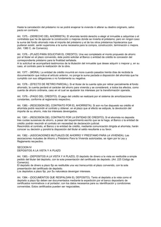 Hasta la cancelación del préstamo no se podrá enajenar la vivienda ni alterar su destino originario, salvo
pacto en contrario.

Art. 1375. - (DERECHO DEL AHORRISTA). El ahorrista tendrá derecho a elegir el inmueble a adquirirse o el
contratista que ha de ejecutar la construcción o mejoras donde se invierta el préstamo; pero en ningún caso
la suma del fondo ahorrado más el importe del préstamo y el de los otros préstamos hipotecarios que
pudieran existir, serán superiores a la suma necesaria para la compra, construcción, terminación o mejora.
(Art. 1380 C. de Comercio).

Art. 1376. - (PLAZO PARA SOLICITAR EL CREDITO). Una vez completado el monto propuesto de ahorro
por el titular en el plazo convenido, éste podrá solicitar al Banco o entidad de crédito la concesión del
correspondiente préstamo para la finalidad señalada.
A la solicitud se acompañará testimonios de la titulación del inmueble que desee adquirir o mejorar y, en su
caso, el contrato para la realización de la obra.

Art. 1377. - (MORA). La entidad de crédito incurrirá en mora cuando pasados treinta días de recibida la
documentación que indica el artículo anterior, no ponga la suma pactada a disposición del ahorrista que ha
cumplido con sus obligaciones o no fundamenta su negativa.

Art. 1378. - (EFECTO DE RETIRO PARCIAL). Si el titular de la cuenta opta por retirar parcialmente el fondo
ahorrado, la cuenta perderá el carácter del ahorro para vivienda y se considerará, a todos los efectos, como
cuenta de ahorro ordinaria, caso en el cual se ajustarán los intereses por la transformación operada.

Art. 1379. - (PAGO DEL CREDITO). El pago del crédito se realizará por el sistema de amortizaciones
constantes, conforme al reglamento respectivo.

Art. 1380. - (RESCISION DEL CONTRATO POR EL AHORRISTA). Si aún no fue dispuesto ea crédito el
ahorrista podrá rescindir el contrato y obtener, en el plazo que al efecto se estipule, la devolución del
importe de su ahorro, más los intereses devengados.

Art. 1381. - (RESCISION DEL CONTRATO POR LA ENTIDAD DE CREDITO). Si el ahorrista no deposita
tres cuotas sucesivas de ahorro, a pesar del requerimiento escrito que se le haga, el Banco o la entidad de
crédito podrán rescindir el contrato sin necesidad de declaración judicial.
Rescindido el contrato, el Banco o la entidad de crédito, mediante comunicación dirigida al ahorrista, harán
conocer su decisión y pondrá la disposición del titular el saldo resultante a su favor.

Art. 1382. - (ASOCIACIONES MUTUALES DE AHORRO Y PRESTAMO PARA LA VIVIENDA). Las
asociaciones mutuales de Ahorro y Préstamo Para la Vivienda autorizadas, se rigen por la Ley y
Reglamento res pectivo.

SECCION IV
DEPOSITOS A LA VISTA Y A PLAZO

Art. 1383. - (DEPOSITOS A LA VISTA Y A PLAZO). El depósito de dinero a la vista es restituible a simple
pedido del titular del depósito, con la sola presentación del certificado de depósito. (Art. 225 Código de
Comercio).
El depósito de dinero a plazo fijo es restituible una vez transcurrido el plazo convenido, con la sola
presentación del certificado de depósito.
Los depósitos a plazo fijo, por Su naturaleza devengan intereses.

Art. 1384. - (DOCUMENTOS QUE RESPALDAN EL DEPOSITO). Tanto el depósito a la vista como el
depósito a plazo fijo deben ser documentados mediante la expedición por el banco depositario de
certificados nominativos o al portador; con los datos necesarios para su identificación y condiciones
convenidas. Estos certificados pueden ser negociables.
 