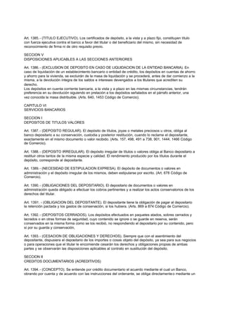 Art. 1385. - (TITULO EJECUTIVO). Los certificados de depósito, a la vista y a plazo fijo, constituyen título
con fuerza ejecutiva contra el banco a favor del titular o del beneficiario del mismo, sin necesidad de
reconocimiento de firma ni de otro requisito previo.

SECCION V
DISPOSICIONES APLICABLES A LAS SECCIONES ANTERIORES

Art. 1386. - (EXCLUSION DE DEPOSITO EN CASO DE LIQUIDACION DE LA ENTIDAD BANCARIA). En
caso de liquidación de un establecimiento bancario o entidad de crédito, los depósitos en cuentas de ahorro
y ahorro para la vivienda, se excluirán de la masa de liquidación y se procederá, antes de dar comienzo a la
misma, a la devolución íntegra de los saldos e intereses devengados a los titulares que acrediten su
derecho.
Los depósitos en cuenta corriente bancaria, a la vista y a plazo en las mismas circunstancias, tendrán
preferencia en su devolución siguiendo en prelación a los depósitos señalados en el párrafo anterior, una
vez conocida la masa distribuible. (Arts. 640, 1453 Código de Comercio).

CAPITULO VI
SERVICIOS BANCARIOS

SECCION I
DEPOSITOS DE TITULOS VALORES

Art. 1387. - (DEPOSITO REGULAR). El depósito de títulos, joyas o metales preciosos u otros, obliga al
banco depositario a su conservación, custodia y posterior restitución, cuando lo reclame el depositante,
exactamente en el mismo documento o valor recibido. (Arts. 157, 498, 491 a 738, 901, 1444, 1466 Código
de Comercio).

Art. 1388. - (DEPOSITO IRREGULAR). El depósito irregular de títulos o valores obliga al Banco depositario a
restituir otros tantos de la misma especie y calidad. El rendimiento producido por los títulos durante el
depósito, corresponde al depositante.

Art. 1389. - (NECESIDAD DE ESTIPULACION EXPRESA). El depósito de documentos o valores en
administración y el depósito irregular de los mismos, deben estipularse por escrito. (Art. 678 Código de
Comercio).

Art. 1390. - (OBLIGACIONES DEL DEPOSITARIO). El depositario de documentos o valores en
administración queda obligado a efectuar los cobros pertinentes y a realizar los actos conservatorios de los
derechos del titular.

Art. 1391. - (OBLIGACION DEL DEPOSITANTE). El depositante tiene la obligación de pagar al depositario
la retención pactada y los gastos de conservación, si los hubiera. (Arts. 869 a 874 Código de Comercio).

Art. 1392. - (DEPOSITOS CERRADOS). Los depósitos efectuados en paquetes atados, sobres cerrados y
lacrados o en otras formas de seguridad, cuyo contenido se ignore o se guarde en reserva, serán
conservados en la misma forma como se los recibió, no respondiendo el depositario por su contenido, pero
sí por su guarda y conservación,

Art. 1393. - (CESACION DE OBLIGACIONES Y DERECHOS). Siempre que con el asentimiento del
depositante, dispusiera el depositario de los importes o cosas objeto del depósito, ya sea para sus negocios
o para operaciones que el titular le encomiende cesarán los derechos y obligaciones propias de ambas
partes y se observarán las disposiciones aplicables al contrato en sustitución del depósito.

SECCION II
CREDITOS DOCUMENTARIOS (ACREDITIVOS)

Art. 1394. - (CONCEPTO). Se entiende por crédito documentario el acuerdo mediante el cual un Banco,
obrando por cuenta y de acuerdo con las instrucciones del ordenante, se obliga directamente o mediante un
 