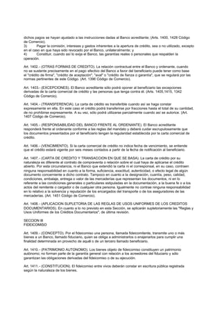 dichos pagos se hayan ajustado a las instrucciones dadas al Banco acreditante; (Arts. 1400, 1428 Código
de Comercio).
3)      Pagar la comisión, intereses y gastos inherentes a la apertura de crédito, sea o no utilizado, excepto
en el caso en que haya sido revocado por el Banco, unilateralmente; y
4)      Constituir, cuando así lo exija el Banco, las garantías reales o personales que respalden la
operación.

Art. 1402. - (OTRAS FORMAS DE CREDITO). La relación contractual entre el Banco y ordenante, cuando
no se sustente precisamente en el pago efectivo del Banco a favor del beneficiario puede tener como base
el "crédito de firma", "crédito de aceptación", "aval" o "crédito de fianza o garantía", que se regulará por las
normas pertinentes de este Código. (Art. 1396 Código de Comercio).

Art. 1403.- (EXCEPCIONES). El Banco acreditante sólo podrá oponer al beneficiario las excepciones
derivadas de la carta comercial de crédito y las personas que tenga contra él. (Arts. 1405,1415, 1342
Código de Comercio).

Art. 1404. - (TRANSFERENCIA). La carta de crédito es transferible cuando así se haga constar
expresamente en ella. En este caso el crédito podrá transferirse por fracciones hasta el total de su cantidad,
de no prohibirse expresamente. A su vez, sólo podrá utilizarse parcialmente cuando así se autorice. (Art.
1407 Código de Comercio).

Art. 1405. - (RESPONSABILIDAD DEL BANCO FRENTE AL ORDENANTE). El Banco acreditante
responderá frente al ordenante conforme a las reglas del mandato y deberá cuidar escrupulosamente que
los documentos presentados por el beneficiario tengan la regularidad establecida por la carta comercial de
crédito.

Art. 1406. - (VENCIMIENTO). Si la carta comercial de crédito no indica fecha de vencimiento, se entiende
que el crédito estará vigente por seis meses contados a partir de la fecha de notificación al beneficiario.

Art. 1407. - (CARTA DE CREDITO Y TRANSACCION EN QUE SE BASA). La carta de crédito por su
naturaleza es diferente al contrato de compraventa o relación sobre el cual haya de aplicarse el crédito
abierto. Por esta circunstancia, ni el Banco que extendió la carta ni el corresponsal, en su caso, contraen
ninguna responsabilidad en cuanto a la forma, suficiencia, exactitud, autenticidad, o efecto legal de algún
documento concerniente a dicho contrato. Tampoco en cuanto a la designación, cuantía, peso, calidad,
condiciones, embalaje, entrega o valor de las mercaderías que representan los documentos, ni en lo
referente a las condiciones generales o particulares estipuladas en la documentación, a la buena fe o a los
actos del remitente o cargador o de cualquier otra persona. Igualmente no contrae ninguna responsabilidad
en lo relativo a la solvencia y reputación de los encargados del transporte o de los aseguradores de las
mercaderías. (Art. 1451 Código de Comercio).

Art. 1408. - (APLICACION SUPLETORIA DE LAS REGLAS DE USOS UNIFORMES DE LOS CREDITOS
DOCUMENTARIOS). En cuanto a lo no previsto en esta Sección, se aplicarán supletoriamente las "Reglas y
Usos Uniformes de los Créditos Documentarios", de última revisión.

SECCION III
FIDEICOMISO

Art. 1409. - (CONCEPTO). Por el fideicomiso una persona, llamada fideicomitente, transmite uno o más
bienes a un Banco, llamado fiduciario, quien se obliga a administrarlos o enajenarlos para cumplir una
finalidad determinada en provecho de aquél o de un tercero llamado beneficiario.

Art. 1410. - (PATRIMONIO AUTONOMO). Los bienes objeto de fideicomiso constituyen un patrimonio
autónomo; no forman parte de la garantía general con relación a los acreedores del fiduciario y sólo
garantizan las obligaciones derivadas del fideicomiso o de su ejecución.

Art. 1411. - (CONSTITUCION). El fideicomiso entre vivos deberán constar en escritura pública registrada
según la naturaleza de los bienes.
 
