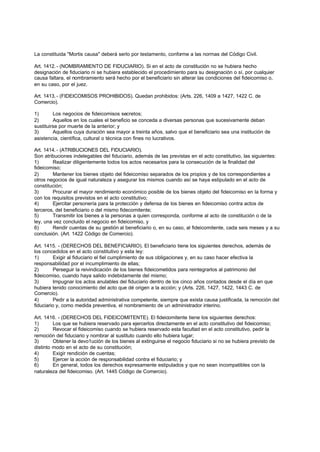 La constituida "Mortis causa" deberá serlo por testamento, conforme a las normas del Código Civil.

Art. 1412. - (NOMBRAMIENTO DE FIDUCIARIO). Si en el acto de constitución no se hubiera hecho
designación de fiduciario ni se hubiera establecido el procedimiento para su designación o sí, por cualquier
causa faltara, el nombramiento será hecho por el beneficiario sin alterar las condiciones del fideicomiso o,
en su caso, por el juez.

Art. 1413. - (FIDEICOMISOS PROHIBIDOS). Quedan prohibidos: (Arts. 226, 1409 a 1427, 1422 C. de
Comercio).

1)       Los negocios de fideicomisos secretos;
2)       Aquellos en los cuales el beneficio se conceda a diversas personas que sucesivamente deban
sustituirse por muerte de la anterior; y
3)       Aquellos cuya duración sea mayor a treinta años, salvo que el beneficiario sea una institución de
asistencia, científica, cultural o técnica con fines no lucrativos.

Art. 1414. - (ATRIBUCIONES DEL FIDUCIARIO).
Son atribuciones indelegables del fiduciario, además de las previstas en el acto constitutivo, las siguientes:
1)      Realizar diligentemente todos los actos necesarios para la consecución de la finalidad del
fideicomiso;
2)      Mantener los bienes objeto del fideicomiso separados de los propios y de los correspondientes a
otros negocios de igual naturaleza y asegurar los mismos cuando así se haya estipulado en el acto de
constitución;
3)      Procurar el mayor rendimiento económico posible de los bienes objeto del fideicomiso en la forma y
con los requisitos previstos en el acto constitutivo;
4)      Ejercitar personería para la protección y defensa de los bienes en fideicomiso contra actos de
terceros, del beneficiario o del mismo fidecomitente;
5)      Transmitir los bienes a la personas a quien corresponda, conforme al acto de constitución o de la
ley, una vez concluido el negocio en fideicomiso, y
6)      Rendir cuentas de su gestión al beneficiario o, en su caso, al fideicomitente, cada seis meses y a su
conclusión. (Art. 1422 Código de Comercio).

Art. 1415. - (DERECHOS DEL BENEFICIARIO). El beneficiario tiene los siguientes derechos, además de
los concedidos en el acto constitutivo y esta ley:
1)        Exigir al fiduciario el fiel cumplimiento de sus obligaciones y, en su caso hacer efectiva la
responsabilidad por el incumplimiento de ellas;
2)        Perseguir la reivindicación de los bienes fideicometidos para reintegrarlos al patrimonio del
fideicomiso, cuando haya salido indebidamente del mismo;
3)        Impugnar los actos anulables del fiduciario dentro de los cinco años contados desde el día en que
hubiera tenido conocimiento del acto que dé origen a la acción; y (Arts. 226, 1427, 1422, 1443 C. de
Comercio).
4)        Pedir a la autoridad administrativa competente, siempre que exista causa justificada, la remoción del
fiduciario y, como medida preventiva, el nombramiento de un administrador interino.

Art. 1416. - (DERECHOS DEL FIDEICOMITENTE). El fideicomitente tiene los siguientes derechos:
1)       Los que se hubiera reservado para ejercerlos directamente en el acto constitutivo del fideicomiso;
2)       Revocar el fideicomiso cuando se hubiera reservado esta facultad en el acto constitutivo, pedir la
remoción del fiduciario y nombrar al sustituto cuando ello hubiera lugar;
3)       Obtener la devo1ución de los bienes al extinguirse el negocio fiduciario si no se hubiera previsto de
distinto modo en el acto de su constitución;
4)       Exigir rendición de cuentas;
5)       Ejercer la acción de responsabilidad contra el fiduciario; y
6)       En general, todos los derechos expresamente estipulados y que no sean incompatibles con la
naturaleza del fideicomiso. (Art. 1445 Código de Comercio).
 