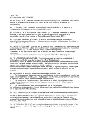 CAPITULO IV
MARTILLEROS O REMATADORES

Art. 110.- (CONCEPTO). Martillero o rematador es la persona natural o jurídica que se dedica habitualmente
a vender en subasta pública, al mejor postor, bienes de toda especie que con tal objeto le son
encomendados.

Art. 111. - (INSCRIPCION). Para ejercer legalmente las actividades de rematador es obligatoria su
inscripción en el Registro de Comercio. (Arts. 525, 530 Pr. Civil).

Art. 112.- (LOCAL Y AUTORIZACION DE FUNCIONAMIENTO). El rematador, para ejercer su actividad,
debe tener local adecuado abierto al público para venta en remate y obtener autorización de la
Municipalidad respectiva. (Ley Orgánica de Municipalidades de 10 de enero de 1985).

Art. 113.- (CONSTANCIA DEL DERECHO). Las personas que entreguen bienes al rematador para
subastarlos, deben acreditar el derecho de disposición de los mismos. Sin este justificativo el rematador no
puede recibirlos ni venderlos.

Art. 114.- (ACTO DE REMATE). Iniciado el acto de remate en el día y hora señalados, y previo los anuncios
efectuados con la anticipación debida, el rematador anunciará el estado y característica de los bienes objeto
del remate y de viva voz y en forma inteligible, invitará al público a hacer posturas.
Establecida o no una base mínima, bastará que se produzca una postura para que el remate no pueda
suspenderse.
Las adjudicaciones definitivas se harán mediante un golpe de martillo en favor del mejor postor.

Art. 115. - (ADJUDICACION AL CONTADO). Todo remate efectuado por medio de rematador será al
contado y éste extenderá el comprobante respectivo en favor del adjudicatario.
No obstante lo anterior, el adjudicatario que no pudiera pagar inmediatamente, depositará en el acto por lo
menos el diez por ciento del valor del bien rematado y tendrá un plazo de tres días a partir del remate para
pagar, sin necesidad de requerimiento alguno, el saldo adeudado.
Vencido dicho plazo sin que se hubiera pagado el saldo adeudado, la adjudicación quedará sin efecto y se
perderá el depósito efectuado, que se consolidará, en partes iguales, en favor del dueño del bien y el
rematador.

Art. 116.- (LIBROS). El rematador llevará obligatoriamente los siguientes libros:
1)       "De consignaciones", donde se anotará por orden de fechas los bienes, mercaderías o especies que
reciba, con indicación de la cantidad, peso o medida y otras características, así como el nombre y domicilio
de la persona por cuya cuenta deba rematarse y el precio estimativo.
2)       "De ventas", en el cual se registrarán, específicamente los bienes, mercaderías o especies
vendidas, indicándose que se hace por cuenta y orden, del comitente en nombre del comprador, su
domicilio y el precio, y
3)       "De cuentas corrientes", entre el rematador y cada uno de los comitentes.
Los tres libros mencionados tendrán el mismo valor probatorio que los libros de contabilidad, si son llevados
con los requisitos y formalidades de Ley.

Art. 117.- (PROHIBICIONES). Al rematador se aplicarán todas las prohibiciones señaladas para el corredor.

Art. 118.- (SANCIONES). El rematador que adjudicara el bien objeto del remate a alguna persona que no
expresó su postura de viva voz y en forma inteligible, será multado con suma igual al valor del bien
rematado. Esta sanción se impondrá por la autoridad municipal, sin perjuicio de las previstas en el Código
Penal. (Art. 235 C. Penal).

Art. 119.- (RENDICION DE CUENTAS). Dentro de los tres días de verificado el remate, el rematador rendirá
cuentas, y, dentro de los cinco días siguientes del remate, pagará al comitente el saldo líquido de la
subasta.
 