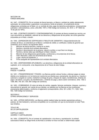 SECCION VIII
FIANZA BANCARIA

Art. 1447. - (CONCEPTO). Por el contrato de fianza bancaria, un Banco o entidad de crédito debidamente
autorizado, se comprometen a garantizar a una persona, frente al acreedor, el cumplimiento de las
obligaciones contraidas por el fiador, en un contrato de obra, pago de derechos arancelarios, consecuencias
judiciales o administrativas y otros. (Arts 683, 1447 a 1450 Código de Comercio, Art. 50 D. L. Nº 16833 de
19 de julio de 1979.).

Art. 1448. - (CONTRATO ESCRITO Y CONTRAGARANTIAS). El contrato de fianza constará por escrito y en
cuyo documento se detallarán, además de los derechos y obligaciones de las partes, las contra garantías
propuestas por el fiado o deudor.

Art. 1449. - (EXPEDICION DE CERTIFICADO O "BOLETA DE GARANTIA"). Independientemente del
contrato de fianz a, se extenderá por el Banco o entidad de crédito un certificado o boleta de garantía que
contendrá, por lo menos, los siguientes datos:
1)       Mención de fianza bancaria, inserta en su texto;
2)       Nombre y domicilio de la entidad afianzadora;
3)       Nombre o denominación de la persona, natural o jurídica, a cuyo favor se otorgue;
4)       Nombre y demás datos que identifiquen al fiado o deudor;
5)       Mención de las obligaciones garantizadas, condiciones y circunstancias de la fianza;
6)       Valor afianzado y plazo de vencimiento de la fianza;
7)       Lugar y fecha de expedición, y
8)       Firma autógrafa del representante de la entidad afianzadora.

Art. 1450. - (DISPOSICIONES APLICABLES). Los derechos y obligaciones de la entidad afianzadora se
sujetarán, en lo conducente, a las disposiciones de la Fianza de este Código.

SECCION    IX
PAGOS Y COBROS

Art. 1451. - (TRANSFERENCIAS Y PAGOS). Los Bancos podrán colocar fondos y efectuar pagos en plaza
distinta a su residencia o en la misma por cuenta de sus clientes que, previamente, les abonen su importe o
autoricen a cargarla en cuenta, mediante la entrega de giros, cheques de viajero, transferencias, órdenes de
pago o de abono. Los giros, las transferencias, y órdenes de pago y abono serán nominativos. (Arts. 1302 a
1308, 865, 745, 621, 535, 604 Código de Comercio).

Art. 1452. - (COBRANZAS). El cobro de letras de cambio, pagarés, facturas cambiarias, cheques, cupones y
documentos en general, por cuenta de sus clientes, se realizará por los Bancos en las condiciones
previamente determinadas y conforme al reglamento correspondiente. (Arts. 541 a 549, 711, 1329, 1363,
542, 1329 Código de Comercio).

SECCION X
OTRAS OPERACIONES Y SERVICIOS

Art. 1453. - (OTROS SERVICIOS). Los Bancos podrán realizar todas las demás operaciones activas y
pasivas, de intermediación y servicios compatibles con su actividad, sin que la enumeración en este Título
sea limitativa.

TITULO VIII
DE LA CAPITALIZACION

CAPITULO UNICO
AHORRO Y CAPITALIZACION

Art. 1454. - (CONCEPTO). Por el contrato de capitalización o de ahorro y capitalización, la entidad
autorizada al efecto se obliga frente al ahorrista a constituir en favor de éste un determinado capital
 