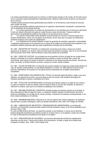 Los sorteos garantizados prevén para los mismos un determinado recargo en las cuotas, de tal modo que la
suma a abonarse quede preestablecida matemáticamente, debiendo determinarse la época y la frecuencia
de los mismos.
También podrán preverse sorteos garantizados que señalen, en forma técnica; otras fuentes de recursos
para cumplir con ellos.
Los sorteos garantizados deberán autorizarse por el organismo administrativo competente, conjuntamente
con la aprobación de los planes técnicos;
4)       Los sorteos garantizados no podrán ser decrecientes en sus beneficios por el transcurso del tiempo
o tener por objeto la liberación de pago de cuotas futuras a cargo del ahorrista. Tampoco podrá ser
decreciente la probabilidad favorable de los sorteos ni la frecuencia de los mismos;
5)       Los sorteos condicionales serán atendidos exclusivamente con recursos o fondos propios de la
entidad capitalizadora, dentro de sus gastos de promoción, de tal modo que no puedan ser distribuidos
mediante recargos a las cuotas de capitalización;
6)       Los resultados de los sorteos deberán cumplir las garantías de seriedad, seguridad e imparcialidad
y realizarse públicamente con la presencia de un notario de fe pública que levantará el acta respectiva. Sus
resultados deberán publicarse para que sean ampliamente conocidos por los ahorristas.

Art. 1482. - (REGISTRO DE TITULOS). La entidad sólo reconocerá como titular a aquel cuyo nombre
aparezca en el registro y en el título, salvo que éste haya sido emitido al portador, caso en el cual el tenedor
será reconocido como titular. Sólo los títulos a cuota única podrán ser al portador.

Art. 1463. - (PAGO DE CUOTAS). Los contratos que se encuentren al día en el pago de sus cuotas tienen
derecho a participar en el sorteo, estableciéndose que tendrán un plazo de treinta días, a partir del
vencimiento, para hacerlo sin perder el derecho a participar en los sorteos durante ese tiempo. Vencido ese
plazo, los títulos no tendrán derecho al premio, aunque su número resulte sorteado.

Art. 1464. - (VALOR DE RESCATE). El ahorrista que hubiera cesado en el pago de cuotas tendrá derecho al
valor de rescate correspondiente, el cual deberá señalarse en el título. Su valor estará en función de las
reservas matemáticas, de acuerdo con los planes técnicos aprobados por el Organo administrativo
competente.

Art. 1465. - (PRESTAMOS CON GARANTIA DEL TITULO). El ahorrista estará facultado a exigir a que se le
adelante, con garantía de su titulo, una suma igual al valor de rescate. Este adelanto devengará los
intereses autorizados al efecto y señalados en el título.

Art. 1466. - (TITULO DE VALOR REDUCIDO). El ahorrista que hubiera cesado en el pago de sus cuotas y
no opte por reclamar el valor de rescate, podrá convertir el título en otro de valor reducido, sin derecho a
intervenir en sorteos, salvo que en el contrato se establezca otro beneficio.

Art. 1467. - (REHABILITACION DEL CONTRATO). Durante el plazo de duración previsto en el contrato, el
titulo caducado por falta de pago de cuotas, no habiendo mediado rescate o transformación del mismo,
podrá ser rehabilitado con el pago de las cuotas vencidas, incluyendo los intereses correspondientes o con
otros medios señalados en el contrato.

Art. 1468. - (INEMBARGABILIDAD). Después de un año de vigencia del contrato respectivo, los depósitos
del ahorrista no podrán embargarse, salvo por deudas alimenticias. (Arts. 428 a 437 Código de Familia).

Art. 1469. - (LIBERACION DE IMPUESTOS Y DESIGNACION DEL BENEFICIARIO). Los fondos del
ahorrista y su transmisión sucesoria están exentos de todo impuesto y tasas, en la forma señalada en los
artículos 1362 y 1366.
En caso de fallecimiento del titular, sus derechos pasarán a sus herederos, a menos que el ahorrista
hubiera designado beneficiario que deberá constar en el título mismo y en el registro a cargo de la entidad.
En caso de discrepancia prevalecerá el que figure en el registro.

Art. 1470. - (PRESCRIPCION DE ACCIONES). Las acciones derivadas del contrato de capitalización
prescriben en diez años. Transcurrido el plazo de la prescripción, el saldo a cargo de la entidad será
entregado al Estado. (Arts. 1486 a 1520 Código Civil).
 