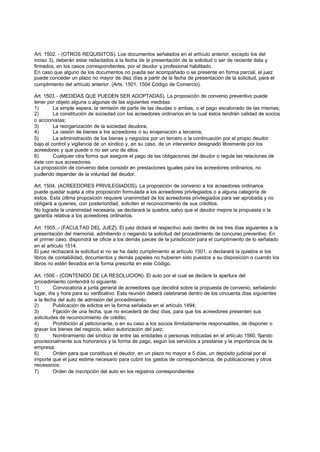 Art. 1502. - (OTROS REQUISITOS). Los documentos señalados en el artículo anterior, excepto los del
inciso 3), deberán estar redactados a la fecha de la presentación de la solicitud o ser de reciente data y
firmados, en los casos correspondientes, por el deudor y profesional habilitado.
En caso que alguno de los documentos no pueda ser acompañado o se presente en forma parcial, el juez
puede conceder un plazo no mayor de diez días a partir de la fecha de presentación de la solicitud, para el
cumplimiento del artículo anterior. (Arts. 1501, 1504 Código de Comercio).

Art. 1503. - (MEDIDAS QUE PUEDEN SER ADOPTADAS). La proposición de convenio preventivo puede
tener por objeto alguna o algunas de las siguientes medidas:
1)       La simple espera, la remisión de parte de las deudas o ambas, o el pago escalonado de las mismas;
2)       La constitución de sociedad con los acreedores ordinarios en la cual éstos tendrán calidad de socios
o accionistas;
3)       La reorganización de la sociedad deudora;
4)       La cesión de bienes a los acreedores o su enajenación a terceros;
5)       La administración de los bienes y negocios por un tercero o la continuación por el propio deudor
bajo el control y vigilancia de un síndico y, en su caso, de un interventor designado libremente por los
acreedores y que puede o no ser uno de ellos.
6)       Cualquier otra forma que asegure el pago de las obligaciones del deudor o regule las relaciones de
éste con sus acreedores.
La proposición de convenio debe consistir en prestaciones iguales para los acreedores ordinarios, no
pudiendo depender de la voluntad del deudor.

Art. 1504. (ACREEDORES PRIVILEGIADOS). La proposición de convenio a los acreedores ordinarios
puede quedar sujeta a otra proposición formulada a los acreedores privilegiados o a alguna categoría de
éstos. Esta última proposición requiere unanimidad de los acreedores privilegiados para ser aprobada y no
obligará a quienes, con posterioridad, soliciten el reconocimiento de sus créditos.
No lograda la unanimidad necesaria, se declarará la quiebra, salvo que el deudor mejore la propuesta o la
garantía relativa a los acreedores ordinarios.

Art. 1505..- (FACULTAD DEL JUEZ). El juez dictará el respectivo auto dentro de los tres días siguientes a la
presentación del memorial, admitiendo o negando la solicitud del procedimiento de concurso preventivo. En
el primer caso, dispondrá se oficie a los demás jueces de la jurisdicción para el cumplimiento de lo señalado
en el artículo 1514.
El juez rechazará la solicitud si no se ha dado cumplimiento al artículo 1501, o declarará la quiebra si los
libros de contabilidad, documentos y demás papeles no hubieren sido puestos a su disposición o cuando los
libros no estén llevados en la forma prescrita en este Código.

Art. 1506. - (CONTENIDO DE LA RESOLUCION). El auto por el cual se declare la apertura del
procedimiento contendrá lo siguiente:
1)       Convocatoria a junta general de acreedores que decidirá sobre la propuesta de convenio, señalando
lugar, día y hora para su verificativo. Esta reunión deberá celebrarse dentro de los cincuenta días siguientes
a la fecha del auto de admisión del procedimiento.
2)       Publicación de edictos en la forma señalada en el artículo 1494;
3)       Fijación de una fecha, que no excederá de diez días, para que los acreedores presenten sus
solicitudes de reconocimiento de crédito;
4)       Prohibición al peticionante, o en su caso a los socios ilimitadamente responsables, de disponer o
gravar los bienes del negocio, salvo autorización del juez;
5)       Nombramiento del síndico de entre las entidades o personas indicadas en el artículo 1560, fijando
provisionalmente sus honorarios y la forma de pago, según los servicios a prestarse y la importancia de la
empresa;
6)       Orden para que constituya el deudor, en un plazo no mayor a 5 días, un depósito judicial por el
importe que el juez estime necesario para cubrir los gastos de correspondencia, de publicaciones y otros
necesarios;
7)       Orden de inscripción del auto en los registros correspondientes
 