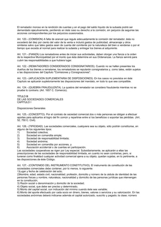 El rematador moroso en la rendición de cuentas y en el pago del saldo líquido de la subasta podrá ser
demandado ejecutivamente, perdiendo en éste caso su derecho a la comisión, sin perjuicio de seguirse las
acciones correspondientes por los perjuicios ocasionados.

Art. 120.- (COMISION) A falta de arancel que regule adecuadamente la comisión del rematador, ésta no
excederá del diez por ciento del valor de la venta e incluirá gastos de publicidad, almacenaje y otros
similares salvo que tales gastos sean de cuenta del comitente por la naturaleza del bien a venderse o por el
tiempo que exceda al normal para realizar la subasta y entregar los bienes al adquirente.

Art. 121.- (FIANZA) Los rematadores antes de iniciar sus actividades, deben otorgar una fianza a la orden
de la respectiva Municipalidad por el monto que ésta determine en sus Ordenanzas. La fianza servirá para
cubrir las responsabilidades a que hubiera lugar.

Art. 122.- (REMATADORES CONSIDERADOS CONSIGNATARIOS). Cuando no se hallen presentes los
dueños de los bienes a rematarse, los rematadores se reputarán consignatarios y, como tales, están sujetos
a las disposiciones del Capítulo "Comisiones y Consignaciones".

Art. 123.- (APLICACION SUPLEMENTARIA DE DISPOSICIONES). En los casos no previstos en éste
Capítulo se aplicarán supletoriamente las disposiciones del mandato, en todo lo que sea compatible.

Art. 124.- (QUIEBRA FRAUDULENTA). La quiebra del rematador se considera fraudulenta mientras no se
pruebe lo contrario. (Art. 1657 C. Comercio).

TITULO III
DE LAS SOCIEDADES COMERCIALES
CAPITULO I

Disposiciones Generales

Art. 125.- (CONCEPTO). Por el contrato de sociedad comercial dos o más personas se obligan a efectuar
aportes para aplicarlos al logro del fin común y repartirse entre sí los beneficios o soportar las pérdidas. (Art.
52, 750 C. Civil).

Art. 126.- (TIPICIDAD). Las sociedades comerciales, cualquiera sea su objeto, sólo podrán constituirse, en
alguno de los siguientes tipos:
1)       Sociedad colectiva;
2)       Sociedad en comandita simple;
3)       Sociedad de responsabilidad limitada;
4)       Sociedad anónima;
5)       Sociedad en comandita por acciones, y
6)       Asociación accidental o de cuentas en participación.
Las sociedades cooperativas se rigen por Ley especial. Subsidiariamente, se aplicarán a ellas las
prescripciones de las sociedades de responsabilidad limitada, en cuanto no sean contrarias; pero, si
tuvieran como finalidad cualquier actividad comercial ajena a su objeto, quedan sujetas, en lo pertinente, a
las disposiciones de éste Código.

Art. 127.- (CONTENIDO DEL INSTRUMENTO CONSTITUTIVO). El instrumento de constitución de las
sociedades comerciales debe contener, por lo menos, lo siguiente:
1)Lugar y fecha de celebración del acto;
2)Nombre, edad, estado civil, nacionalidad, profesión, domicilio y número de la cédula de identidad de las
personas físicas y nombre, naturaleza, nacionalidad y domicilio de las personas jurídicas que intervengan
en la constitución;
3) Razón social o denominación y domicilio de la sociedad;
4) Objeto social, que debe ser preciso y determinado;
5) Monto del capital social, con indicación del mínimo cuando éste sea variable;
6) Monto del aporte efectuado por cada socio en dinero, bienes, valores o servicios y su valorización. En las
sociedades anónimas deberá indicarse además el capital autorizado, suscrito y pagado; la clase; número
 