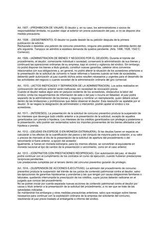 Art. 1507. - (PROHIBICION DE VIAJAR). El deudor y, en su caso, los administradores o socios de
responsabilidad ilimitada, no pueden viajar al exterior sin previa autorización del juez, si no se dispone otra
medida precautoria.

Art. 1508. - (DESISTIMIENTO). El deudor no puede desistir de su petición después de la primera
publicación de edictos.
Rechazada o desistida una petición de concurso preventivo, ninguna otra posterior será admitida dentro del
año siguiente. Tampoco se admitirá si existiera demanda de quiebra pendiente. (Arts. 1496, 1528, 1542 C.
Comercio).

Art. 1509. - (ADMINISTRACION DE BIENES Y NEGOCIOS POR EL DEUDOR). Durante el trámite del
procedimiento, el deudor, comerciante individual o sociedad, conservará la administración de sus bienes y
continuará las operaciones ordinarias de su empresa, bajo el control y vigilancia del síndico. Sin embargo,
no podrá disponer los bienes a titulo gratuito, constituir nuevas garantías, celebrar otros convenios
relacionados con sus obligaciones y, en general, no podrá alterar la situación de los acreedores anteriores a
la presentación de la solicitud de convenio ni hacer reformas o fusiones cuando se trate de sociedades,
debiendo pedir autorización al juez cuando dichos actos resulten necesarios y urgentes para el desarrollo de
las actividades del negocio o cuando excedan de la administración ordinaria del giro comercial.

Art.. 1510. - (ACTOS INEFICACES Y SEPARACION DE LA ADMINISTRACION). Los actos realizados en
contravención del artículo anterior serán ineficaces, sin necesidad de revocación previa.
Cuando el deudor realice algún acto en perjuicio evidente de los acreedores, obstaculice la labor del
síndico, omita los requerimientos de información de este o del juez o incurra en falsedad, el juez podrá
separarlo de la administración de los bienes y negocios y nombrar un reemplazante, quien deberá actuar
dentro de las limitaciones y prohibiciones que debía observar el deudor. Esta resolución es apelable por el
deudor. Si se negara la designación de administrador o interventor, podrán apelar el síndico o los
acreedores.

Art. 1511. - (INTERESES). La presentación de la solicitud de concurso preventivo produce la suspensión de
los intereses que devengue todo crédito anterior a la presentación de la solicitud, excepto de aquellos
garantizados con prenda o hipoteca. Los intereses de los créditos garantizados con privilegio y posteriores a
la presentación, sólo podrán ser reclamados sobre los importes provenientes de los bienes afectados a tal
hipoteca o prenda.

Art. 1512. - (DEUDAS EN ESPECIE O EN MONEDA EXTRANJERA). Si las deudas fueren en especie se
calcularán a los efectos de la cuantificación del pasivo y del cómputo de mayoría para la votación, a su valor
o precios de mercado al día de la presentación de la solicitud de apertura del procedimiento o del
vencimiento si fuere anterior, a opción del acreedor.
Igualmente, si fueran en moneda extranjera, para los mismos efectos, se convertirán al equivalente en
moneda nacional al tipo de cambio de la presentación o vencimiento, como en el caso anterior.

Art. 1513. - (CONTRATOS CON PRESTACIONES RECIPROCAS). Con autorización del juez, el deudor
podrá continuar con el cumplimiento de los contratos en curso de ejecución, cuando hubieran prestaciones
recíprocas pendientes.
Las prestaciones cumplidas por el tercero dentro del concurso preventivo gozarán de privilegio.

Art. 1514. - (SUSPENSION DE ACCIONES EJECUTIVAS). La admisión del procedimiento de concurso
preventivo produce la suspensión del trámite de los juicios de contenido patrimonial contra el deudor, salvo
las ejecuciones de garantías hipotecarias y prendarias y las que tengan por causa obligaciones familiares o
laborales, quedando interrumpida la prescripción de los créditos, cuyos juicios deberán radicarse en el
juzgado que conoce del procedimiento.
No se podrán iniciar por cuerda separada nuevas acciones de contenido patrimonial contra el deudor por
causa o titulo anterior a la presentación de la solicitud del procedimiento, a no ser que se trate de las
salvedades indicadas.
Se mantendrán los embargos y otras medidas precautorias anteriores, salvo que recaigan sobre bienes
necesarios para continuar con la explotación ordinaria de la empresa del solicitante del concurso,
resolviendo el juez previo traslado al embargante e informe del síndico.
 