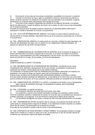 h)       Enumeración de los actos del concursado considerados susceptibles de revocación o anulación;
4)       Controlar el movimiento de caja y vigilar la contabilidad y todas las operaciones que efectúe el
deudor, pudiendo oponerse a la realización de cualquier acto que perjudique a los acreedores. Cualquier
discrepancia con el deudor sobre este particular será resuelta por el juez;
5)       Comunicar al juez cualquier irregularidad que advierta en los negocios del deudor y en general,
ejercer las atribuciones y cumplir los deberes del síndico de la quiebra, en todo lo que no sea incompatible
con el concurso preventivo.
El pedido de reconocimiento de créditos producirá- efectos de una demanda judicial; interrumpe la
prescripción e impide la caducidad de la acción correspondiente.

Art. 1519. - (FALTA DE INFORMACION DEL SINDICO). Si el síndico no rinde el informe ordenado por el
artículo anterior en el plazo señalado, responderá ante el juez de los perjuicios ocasionados con su demora
e incumplimiento.

Art. 1520. - (REMOCION DEL SINDICO). El síndico podrá ser removido a solicitud de parte interesada o de
oficio por mal desempeño del cargo o por no cumplir con sus obligaciones y deberes señalados, sin
perjuicio de aplicarse las sanciones correspondientes.



Art. 1521. - (ADMINISTRACION DE LOS BIENES POR UN TERCERO). Si en el proveído se designa a un
tercero para administrar los bienes y negocios del concursado, en el mismo se le fijará sus funciones,
atribuciones y responsabilidades que serán independientes a las del síndico, así como su remuneración,
tiempo de duración en el cargo, de ser posible, y la forma de reemplazarlo.

SECCION II
CONSTITUCION DE LA JUNTA Y VOTACION

Art. 1522. (DELIBERACIONES DE LA PROPOSICION DE CONVENIO). Constituida la junta, previa
comprobación de la identidad y representación de los concurrentes, se procederá a la lectura de la
proposición de convenio y de las piezas que el juez estime necesarias.
Los acreedores y el deudor podrán hacer las manifestaciones que estimen pertinentes con respecto a la
proposición y de cuanto se tenga que resolver acerca del reconocimiento de créditos.
Cuando el juez considere que la proposición está suficientemente debatida, la someterá a votación.
Si el juez estima necesario postergar las deliberaciones, lo hará fijando en el mismo acto una nueva fecha
para la constitución de la junta, con la que quedarán notificadas las partes sin necesidad de otra formalidad.

Art. 1523. - (INASISTENCIA DEL DEUDOR A LA JUNTA). La inasistencia del deudor o de su representante
        legal a la junta de acreedores dará lugar a la declaratoria de quiebra, salvo imposibilidad
debidamente justificada.

Art. 1524. - (VOTACION). La votación se hará por:
1)        Los acreedores ordinarios que hayan sido reconocidos como tales;
2)        Los acreedores a quienes se les hubiera rechazado el privilegio que pretendían podrán hacerlo
como los acreedores ordinarios o abstenerse de hacerlo. En el primer caso, se entenderá que renuncian al
privilegio pretendido, en el segundo, no se los tomará en cuenta para el cálculo de las mayorías;
3)        Los acreedores privilegiados que antes o a tiempo de votar renuncien expresamente a su privilegio.

Art. 1525. - (PROHIBIDOS DE VOTAR). No podrán votar el cónyuge y los parientes del deudor dentro del
cuarto grado de consanguinidad o segundo de afinidad, si sus cesionarios hubieren adquirido sus créditos
dentro del año anterior a la presentación de la solicitud de convenio.
Si se trata de una sociedad no podrán votar los socios ni los administradores.

Art. 1526. (PROPUESTA DE PAGO INTEGRO Y OTRAS FORMAS). Si la propuesta consiste en el pago
integro de los créditos en un plazo no mayor de un año, se aprobará por el voto de la simple mayoría de
acreedores que representen mayoría del capital computable.
 