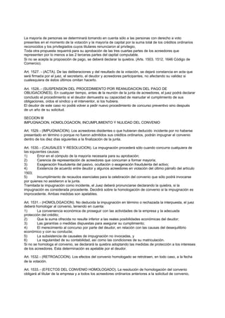 La mayoría de personas se determinará tomando en cuenta sólo a las personas con derecho a voto
presentes en el momento de la votación y la mayoría de capital por la suma total de los créditos ordinarios
reconocidos y los privilegiados cuyos titulares renunciaron al privilegio,
Toda otra propuesta requerirá para su aprobación de las tres cuartas partes de los acreedores que
representen por lo menos a las 2 terceras partes del capital computable.
Si no se acepta la proposición de pago, se deberá declarar la quiebra. (Arts. 1503, 1512, 1646 Código de
Comercio).

Art. 1527. - (ACTA). De las deliberaciones y del resultado de la votación, se dejará constancia en acta que
será firmada por el juez, el secretario, el deudor y acreedores participantes, no afectando su validez si
cualesquiera de éstos últimos omitan hacerlo.

Art. 1528..- (SUSPENSION DEL PROCEDIMIENTO POR REANUDACION DEL PAGO DE
OBLIGACIONES). En cualquier tiempo, antes de la reunión de la junta de acreedores, el juez podrá declarar
concluido el procedimiento si el deudor demuestra su capacidad de reanudar el cumplimiento de sus
obligaciones, oídos el síndico y el interventor, si los hubiera.
El deudor de este caso no podrá volver a pedir nuevo procedimiento de concurso preventivo sino después
de un año de su solicitud.

SECCION III
IMPUGNACION, HOMOLOGACION, INCUMPLIMIENTO Y NULIDAD DEL CONVENIO

Art. 1529. - (IMPUGNACION). Los acreedores disidentes o que hubieran deducido incidente por no haberse
presentado en término o porque no fueron admitidos sus créditos ordinarios, podrán impugnar el convenio
dentro de los diez días siguientes a la finalización de la junta.

Art. 1530. - (CAUSALES Y RESOLUCION). La impugnación procederá sólo cuando concurra cualquiera de
las siguientes causas:
1)       Error en el cómputo de la mayoría necesaria para su aprobación;
2)       Carencia de representación de acreedores que concurran a formar mayoría;
3)       Exageración fraudulenta del pasivo, ocultación o exageración fraudulenta del activo;
4)       Existencia de acuerdo entre deudor y algunos acreedores en violación del último párrafo del artículo
1503;
5)       Incumplimiento de recaudos esenciales para la celebración del convenio que sólo podrá invocarse
por quienes no asistieron a la junta.
Tramitada la impugnación como incidente, el Juez deberá pronunciarse declarando la quiebra, si la
impugnación es considerada procedente. Decidirá sobre la homologación de convenio si la impugnación es
improcedente. Ambas medidas son apelables.

Art. 1531. - (HOMOLOGACION). No deducida la impugnación en término o rechazada la interpuesta, el juez
deberá homologar al convenio, teniendo en cuenta:
1)      La conveniencia económica de proseguir con las actividades de la empresa y la adecuada
protección del crédito;
2)      Que la suma ofrecida no resulte inferior a las reales posibilidades económicas del deudor;
3)      Las garantías o medidas dispuestas para asegurar su cumplimiento;
4)      El merecimiento al concurso por parte del deudor, en relación con las causas del desequilibrio
económico y con su conducta;
5)      La subsistencia de causales de impugnación no invocadas, y
6)      La regularidad de su contabilidad, así como las condiciones de su matriculación.
Si no se homologa el convenio, se declarará la quiebra adoptando las medidas de protección a los intereses
de los acreedores. Esta determinación es apelable por el deudor.

Art. 1532. - (RETROACCION). Los efectos del convenio homologado se retrotraen, en todo caso, a la fecha
de la votación.

Art. 1533. - (EFECTOS DEL CONVENIO HOMOLOGADO). La resolución de homologación del convenio
obligará al titular de la empresa y a todos los acreedores ordinarios anteriores a la solicitud de convenio,
 