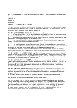 Art. 1541. - (HONORARIOS). En el concurso preventivo se aplicará el artículo 1564 sobre regulación y pago
de honorarios.

CAPITULO III
QUIEBRA

SECCION I
TRAMITE Y DECLARACION DE QUIEBRA

Art. 1542. - (CASOS) La declaratoria del estado de quiebra de un comerciante que haya cesado en el pago
de sus obligaciones, se deberá hacer a pedido de uno o varios acreedores o del propio deudor o, bien de
oficio por el juez en los casos en que la ley así lo disponga.

Art. 1543. - (OTROS CASOS). Podrá también declararse en estado de quiebra:
1)       Al comerciante retirado o socio con responsabilidad ilimitada excluido de la sociedad, siempre que
la petición sea hecha antes del transcurso de un año de tal acontecimiento;
2)       Al patrimonio del comerciante difunto cuando lo pida un acreedor, hasta seis meses después de su
fallecimiento, si la cesación de pagos ocurrió durante su vida;
3)       A las sociedades disueltas, hasta un año después de su disolución, si la cesación de pagos se
produjo durante el tiempo en que ejercitaba el comercio;
4)       A los incapaces o inhabilitados que continúen la explotación de una empresa;
5)       A los agentes de bolsa, corredores, rematadores y demás auxiliares autorizados de comercio, y
6)       A las sociedades comerciales extranjeras con objeto principal en el país o sucursales de empresas
extranjeras, en cuyo caso la quiebra afecta a todos los bienes existentes en el país.
La quiebra podrá declararse también a pedido de los herederos del comerciante fallecido con relación al
patrimonio del causante, pero esta petición no puede intentarse después de seis meses del fallecimiento.

Art. 1544. - (PEDIDO DE ACREEDORES). Si la quiebra es pedida por el acreedor, éste deberá probar: la
calidad de comerciante del deudor, la validez y exigibilidad de su crédito y el estado de cesación de pagos
del deudor, entendiéndose por tal la imposibilidad de cumplir regularmente sus obligaciones exigibles o por
cualquiera de los hechos señalados en el artículo 1489.

Art. 1545. - (NOTIFICACION AL DEUDOR). Acreditados los extremos citados en el artículo anterior, se
correrá traslado al deudor para que conteste la demanda dentro de los tres días siguientes a su notificación.
En caso de oposición del deudor se abrirá un término común de prueba no mayor de quince días.
Transcurrido el plazo y oído al acreedor, el juez resolverá sin otro trámite, admitiendo o rechazando el
pedido de declaratoria de quiebra.

Art. 1546. - (MEDIDAS PRECAUTORIAS). A pedido y bajo la responsabilidad del acreedor peticionante,
incluso antes de la declaratoria de quiebra, el juez podrá adoptar medidas precautorias de protección de la
integridad del patrimonio del deudor, si considera acreditado lo invocado por el acreedor y se demuestre
peligro en la demora.
El juez podrá también ordenar la detención preventiva del deudor, expidiendo el correspondiente
mandamiento.
Las decisiones del juez sobre estos puntos no admiten recurso alguno.

Art. 1547. - (PEDIDO POR EL PROPIO DEUDOR). El deudor que solicite la declaratoria de su propia
quiebra, debe hacerlo dentro del plazo establecido en el artículo 1500, si lo hace después, se admitirá su
petición, pero quedará sujeto a la calificación de quiebra culpable, debiendo en todo caso acompañarse los
documentos señalados en el artículo 1501. Empero, esta omisión no impide la declaración de quiebra.
Tratándose de sociedades o incapaces, se aplicará lo dispuesto en los artículos 1487 y 1488.
El deudor quedará obligado a poner de inmediato todos sus bienes a disposición del juez en forma
conveniente para que el síndico de la quiebra pueda tomar posesión de los mismos.
 