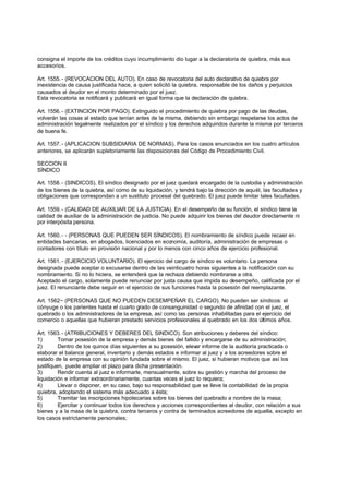 consigna el importe de los créditos cuyo incumplimiento dio lugar a la declaratoria de quiebra, más sus
accesorios.

Art. 1555. - (REVOCACION DEL AUTO). En caso de revocatoria del auto declarativo de quiebra por
inexistencia de causa justificada hace, a quien solicitó la quiebra, responsable de los daños y perjuicios
causados al deudor en el monto determinado por el juez.
Esta revocatoria se notificará y publicará en igual forma que la declaración de quiebra.

Art. 1556. - (EXTINCION POR PAGO). Extinguido el procedimiento de quiebra por pago de las deudas,
volverán las cosas al estado que tenían antes de la misma, debiendo sin embargo respetarse los actos de
administración legalmente realizados por el síndico y los derechos adquiridos durante la misma por terceros
de buena fe.

Art. 1557. - (APLICACION SUBSIDIARIA DE NORMAS). Para los casos enunciados en los cuatro artículos
anteriores, se aplicarán supletoriamente las disposiciones del Código de Procedimiento Civil.

SECCION II
SÍNDICO

Art. 1558. - (SINDICOS). El síndico designado por el juez quedará encargado de la custodia y administración
de los bienes de la quiebra, así como de su liquidación, y tendrá bajo la dirección de aquél, las facultades y
obligaciones que correspondan a un sustituto procesal del quebrado. El juez puede limitar tales facultades.

Art. 1559. - (CALIDAD DE AUXILIAR DE LA JUSTICIA). En el desempeño de su función, el síndico tiene la
calidad de auxiliar de la administración de justicia. No puede adquirir los bienes del deudor directamente ni
por interpósita persona.

Art. 1560. - - (PERSONAS QUE PUEDEN SER SÍNDICOS). El nombramiento de síndico puede recaer en
entidades bancarias, en abogados, licenciados en economía, auditoría, administración de empresas o
contadores con título en provisión nacional y por lo menos con cinco años de ejercicio profesional.

Art. 1561. - (EJERCICIO VOLUNTARIO). El ejercicio del cargo de síndico es voluntario. La persona
designada puede aceptar o excusarse dentro de las veinticuatro horas siguientes a la notificación con su
nombramiento. Si no lo hiciera, se entenderá que la rechaza debiendo nombrarse a otra.
Aceptado el cargo, solamente puede renunciar por justa causa que impida su desempeño, calificada por el
juez. El renunciante debe seguir en el ejercicio de sus funciones hasta la posesión del reemplazante.

Art. 1562~ (PERSONAS QUE NO PUEDEN DESEMPEÑAR EL CARGO). No pueden ser síndicos: el
cónyuge o los parientes hasta el cuarto grado de consanguinidad o segundo de afinidad con el juez, el
quebrado o los administradores de la empresa, así como las personas inhabilitadas para el ejercicio del
comercio o aquellas que hubieran prestado servicios profesionales al quebrado en los dos últimos años.

Art. 1563. - (ATRIBUCIONES Y DEBERES DEL SINDICO). Son atribuciones y deberes del síndico:
1)        Tomar posesión de la empresa y demás bienes del fallido y encargarse de su administración;
2)        Dentro de los quince días siguientes a su posesión, elevar informe de la auditoría practicada o
elaborar el balance general, inventario y demás estados e informar al juez y a los acreedores sobre el
estado de la empresa con su opinión fundada sobre el mismo. El juez, si hubieran motivos que así los
justifiquen, puede ampliar el plazo para dicha presentación.
3)        Rendir cuenta al juez e informarle, mensualmente, sobre su gestión y marcha del proceso de
liquidación e informar extraordinariamente, cuantas veces el juez lo requiera;
4)        Llevar o disponer, en su caso, bajo su responsabilidad que se lleve la contabilidad de la propia
quiebra, adoptando el sistema más adecuado a ésta;
5)        Tramitar las inscripciones hipotecarias sobre los bienes del quebrado a nombre de la masa;
6)        Ejercitar y continuar todos los derechos y acciones correspondientes al deudor, con relación a sus
bienes y a la masa de la quiebra, contra terceros y contra de terminados acreedores de aquella, excepto en
los casos estrictamente personales;
 