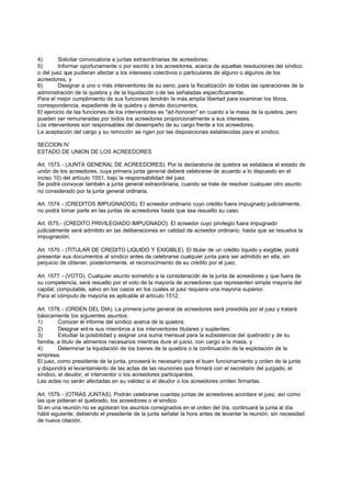 4)       Solicitar convocatoria a juntas extraordinarias de acreedores;
5)       Informar oportunamente o por escrito a los acreedores, acerca de aquellas resoluciones del síndico
o del juez que pudieran afectar a los intereses colectivos o particulares de alguno o algunos de los
acreedores, y
6)       Designar a uno o más interventores de su seno, para la fiscalización de todas las operaciones de la
administración de la quiebra y de la liquidación o de las señaladas específicamente.
Para el mejor cumplimiento de sus funciones tendrán la más amplia libertad para examinar los libros,
correspondencia, expediente de la quiebra y demás documentos.
El ejercicio de las funciones de los interventores es "ad-honoren" en cuanto a la masa de la quiebra, pero
pueden ser remuneradas por todos los acreedores proporcionalmente a sus intereses.
Los interventores son responsables del desempeño de su cargo frente a los acreedores.
La aceptación del cargo y su remoción se rigen por las disposiciones establecidas para el síndico.

SECCION IV
ESTADO DE UNION DE LOS ACREEDORES

Art. 1573. - (JUNTA GENERAL DE ACREEDORES). Por la declaratoria de quiebra se establece el estado de
unión de los acreedores, cuya primera junta general deberá celebrarse de acuerdo a lo dispuesto en el
inciso 10) del artículo 1551, bajo la responsabilidad del juez.
Se podrá convocar también a junta general extraordinaria, cuando se trate de resolver cualquier otro asunto
no considerado por la junta general ordinaria.

Art. 1574. - (CREDITOS IMPUGNADOS). El acreedor ordinario cuyo crédito fuera impugnado judicialmente,
no podrá tomar parte en las juntas de acreedores hasta que sea resuelto su caso.

Art. l575.- (CREDITO PRIVILEGIADO IMPUGNADO). El acreedor cuyo privilegio fuera impugnado
judicialmente será admitido en las deliberaciones en calidad de acreedor ordinario, hasta que se resuelva la
impugnación.

Art. 1570. - (TITULAR DE CREDITO LIQUIDO Y EXIGIBLE). El titular de un crédito líquido y exigible, podrá
presentar sus documentos al síndico antes de celebrarse cualquier junta para ser admitido en ella, sin
perjuicio de obtener, posteriormente, el reconocimiento de su crédito por el juez.

Art. 1577. - (VOTO). Cualquier asunto sometido a la consideración de la junta de acreedores y que fuera de
su competencia, será resuelto por el voto de la mayoría de acreedores que representen simple mayoría del
capital, computable, salvo en los casos en los cuales el juez requiera una mayoría superior.
Para el cómputo de mayoría es aplicable el artículo 1512.

Art. 1578. - (ORDEN DEL DIA). La primera junta general de acreedores será presidida por el juez y tratará
básicamente los siguientes asuntos:
1)       Conocer el informe del síndico acerca de la quiebra;
2)       Designar ent re sus miembros a los interventores titulares y suplentes;
3)       Estudiar la posibilidad y asignar una suma mensual para la subsistencia del quebrado y de su
familia, a titulo de alimentos necesarios mientras dure el juicio, con cargo a la masa, y
4)       Determinar la liquidación de los bienes de la quiebra o la continuación de la explotación de la
empresa.
El juez, como presidente de la junta, proveerá lo necesario para el buen funcionamiento y orden de la junta
y dispondrá el levantamiento de las actas de las reuniones que firmará con el secretario del juzgado, el
síndico, el deudor, el interventor o los acreedores participantes.
Las actas no serán afectadas en su validez si el deudor o los acreedores omiten firmarlas.

Art. 1579. - (OTRAS JUNTAS). Podrán celebrarse cuantas juntas de acreedores acordare el juez, así como
las que pidieran el quebrado, los acreedores o el síndico.
Si en una reunión no se agotaran los asuntos consignados en el orden del día, continuará la junta al día
hábil siguiente, debiendo el presidente de la junta señalar la hora antes de levantar la reunión, sin necesidad
de nueva citación.
 