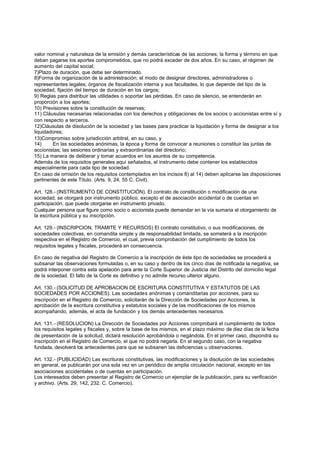 valor nominal y naturaleza de la emisión y demás características de las acciones; la forma y término en que
deban pagarse los aportes comprometidos, que no podrá exceder de dos años. En su caso, el régimen de
aumento del capital social;
7)Plazo de duración, que debe ser determinado.
8)Forma de organización de la administración; el modo de designar directores, administradores o
representantes legales; órganos de fiscalización interna y sus facultades, lo que depende del tipo de la
sociedad, fijación del tiempo de duración en los cargos;
9) Reglas para distribuir las utilidades o soportar las pérdidas. En caso de silencio, se entenderán en
proporción a los aportes;
10) Previsiones sobre la constitución de reservas;
11) Cláusulas necesarias relacionadas con los derechos y obligaciones de los socios o accionistas entre sí y
con respecto a terceros.
12)Cláusulas de disolución de la sociedad y las bases para practicar la liquidación y forma de designar a los
liquidadores;
13)Compromiso sobre jurisdicción arbitral, en su caso, y
14)     En las sociedades anónimas, la época y forma de convocar a reuniones o constituir las juntas de
accionistas; las sesiones ordinarias y extraordinarias del directorio;
15) La manera de deliberar y tomar acuerdos en los asuntos de su competencia.
Además de los requisitos generales aquí señalados, el instrumento debe contener los establecidos
especialmente para cada tipo de sociedad.
En caso de omisión de los requisitos contemplados en los incisos 8) al 14) deben aplicarse las disposiciones
pertinentes de este Título. (Arts. 9, 24, 55 C. Civil).

Art. 128.- (INSTRUMENTO DE CONSTITUCIÓN). El contrato de constitución o modificación de una
sociedad, se otorgará por instrumento público, excepto el de asociación accidental o de cuentas en
participación, que puede otorgarse en instrumento privado.
Cualquier persona que figure como socio o accionista puede demandar en la vía sumaria el otorgamiento de
la escritura pública y su inscripción.

Art. 129.- (INSCRIPCION, TRAMITE Y RECURSOS) El contrato constitutivo, o sus modificaciones, de
sociedades colectivas, en comandita simple y de responsabilidad limitada, se someterá a la inscripción
respectiva en el Registro de Comercio, el cual, previa comprobación del cumplimiento de todos los
requisitos legales y fiscales, procederá en consecuencia.

En caso de negativa del Registro de Comercio a la inscripción de éste tipo de sociedades se procederá a
subsanar las observaciones formuladas o, en su caso y dentro de los cinco días de notificada la negativa, se
podrá interponer contra esta apelación para ante la Corte Superior de Justicia del Distrito del domicilio legal
de la sociedad. El fallo de la Corte es definitivo y no admite recurso ulterior alguno.

Art. 130.- (SOLICITUD DE APROBACION DE ESCRITURA CONSTITUTIVA Y ESTATUTOS DE LAS
SOCIEDADES POR ACCIONES). Las sociedades anónimas y comanditarias por acciones, para su
inscripción en el Registro de Comercio, solicitarán de la Dirección de Sociedades por Acciones, la
aprobación de la escritura constitutiva y estatutos sociales y de las modificaciones de los mismos
acompañando, además, el acta de fundación y los demás antecedentes necesarios.

Art. 131.- (RESOLUCION) La Dirección de Sociedades por Acciones comprobará el cumplimiento de todos
los requisitos legales y fiscales y, sobre la base de los mismos, en el plazo máximo de diez días de la fecha
de presentación de la solicitud, dictará resolución aprobándola o negándola. En el primer caso, dispondrá su
inscripción en el Registro de Comercio, el que no podrá negarla. En el segundo caso, con la negativa
fundada, devolverá los antecedentes para que se subsanen las deficiencias u observaciones.

Art. 132.- (PUBLICIDAD) Las escrituras constitutivas, las modificaciones y la disolución de las sociedades
en general, se publicarán por una sola vez en un periódico de amplia circulación nacional, excepto en las
asociaciones accidentales o de cuentas en participación.
Los interesados deben presentar al Registro de Comercio un ejemplar de la publicación, para su verificación
y archivo. (Arts. 29, 142, 232. C. Comercio).
 