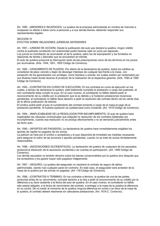 Art. 1590. - (MENORES E INCAPACES). La quiebra de la empresa administrada en nombre de menores e
incapaces no afecta a éstos como a personas y a sus demás bienes, debiendo responder sus
representantes legales.

SECCION VI
EFECTOS SOBRE RELACIONES JURIDICAS ANTERIORES

Art. 1591. - (UNIDAD DE ACCION). Desde la publicación del auto que declara la quiebra, ningún crédito
contra el quebrado constituido con anterioridad podrá hacerse valer en juicio por separado.
Los juicios en tramitación se acumularán al de la quiebra, salvo los de expropiación y los fundados en
relaciones de familia y laborales que se encuentren en trámite.
El auto de quiebra producirá la interrupción tanto de las prescripciones como de los términos en los juicios
por acumularse. (Arts. 1544, 1651, 1655 Código de Comercio).

Art. 1592. - (VENCIMIENTO DE PLAZOS). Por efecto de la declaratoria de quiebra, todos los créditos se
consideran de plazo vencido y dejan de devengar intereses de cualquier tipo frente a la masa, con
excepción de los garantizados con privilegio, como hipoteca o prenda, los cuales podrán ser reclamados por
sus titulares hasta donde alcance el producto de la realización de la respectiva garantía. (Arts. 1582 al 1590
Código de Comercio).

Art. 1593. - (CONTRATOS EN CURSO DE EJECUCION). En los contratos en curso de ejecución en los
cuales, a tiempo de declararse la quiebra, esté totalmente cumplida la prestación a cargo del quebrado, el
otro contratante debe cumplir la suya. En el caso inverso, el contratante no fallido deberá pedir el
reconocimiento de su crédito por la prestación que le es debida y si hubieran prestaciones recíprocas
pendientes, el contratante no fallido tiene derecho a pedir la resolución del contrato dentro de los veinte días
de la última publicación de edictos.
El síndico podrá pedir al juez el cumplimiento del contrato tomando a cargo de la masa el pago de la
prestación pendiente. Si hubiera oposición se substanciará como incidente. (Art. 1619 Código de Comercio).

Art. 1594. - (INAPLICABILIDAD DE LA RESOLUCION POR INCUMPLIMIENTO). El auto de quiebra hace
inaplicables las cláusulas contractuales que estipulen la resolución de los contratos bilaterales por
incumplimiento, cuando esa resolución no se produjo efectivamente o no se demandó judicialmente antes
de dicho auto.

Art. 1595. - (APORTES NO PAGADOS). La declaratoria de quiebra hace inmediatamente exigibles los
aportes de capital no pagados de los socios.
La petición se hará por el síndico o acreedores y el juez dispondrá de inmediato las medidas necesarias
para asegurar el cobro de las acciones ó aportes pendientes, cuando no se trate de socios ilimitadamente
responsables.

Art. 1598. - (ASOCIACIONES ACCIDENTALES). La declaración de quiebra de cualquiera de los asociados
producirá la disolución de la asociación accidental o de cuentas en participación. (Art. 1489 Código de
Comercio).
Los demás asociados no tendrán derecho sobre los bienes comprometidos por la quiebra sino después que
los acreedores y los gastos hayan sido pagados íntegramente.

Art. 1597. - (SEGURO). La quiebra del asegurado no resolverá el contrato de seguro de daños
patrimoniales, siendo nulo cualquier pacto en contrario. En este caso, el asegurador será acreedor de la
masa de la quiebra por las primas no pagadas. (Art. 118 Código de Comercio).

Art. 1598. - (CONTRATOS A TERMINO). En los contratos a término, la quiebra de una de las partes,
producida antes de su vencimiento, concede derecho a la otra a pedir el reconocimiento de su crédito por la
diferencia a su favor existente a la fecha del auto de quiebra. En el caso inverso, el contratante no fallido
sólo estará obligado, a la fecha de vencimiento del contrato, a entregar a la masa de la quiebra la diferencia
en su contra. De no existir al momento de la quiebra ninguna diferencia en contra o en favor de la masa de
la quiebra, el contrato deberá resolverse sin adeudarse prestaciones. (Art. 1619 C. Comercio).
 