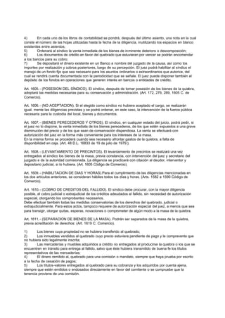 4)       En cada uno de los libros de contabilidad se pondrá, después del último asiento, una nota en la cual
conste el número de las hojas utilizadas hasta la fecha de la diligencia, inutilizando los espacios en blanco
existentes entre asientos;
5)       Ordenará al síndico la venta inmediata de los bienes de inminente deterioro o descomposición;
6)       Los documentos de crédito en favor del quebrado que estuvieran por vencer se podrán encomendar
a los bancos para su cobro;
7)       Se depositará el dinero existente en un Banco a nombre del juzgado de la causa, así como los
importes por realización y cobros posteriores, luego de su percepción. El juez podrá habilitar al síndico el
manejo de un fondo fijo que sea necesario para los asuntos ordinarios o extraordinarios que autorice, del
cual se rendirá cuenta documentada con la periodicidad que se señale. El juez puede disponer también el
depósito de los fondos en operaciones que generen interés en bancos o entidades de crédito.

Art. 1605. - (POSESION DEL SÍNDICO). El síndico, después de tomar posesión de los bienes de la quiebra,
adoptará las medidas necesarias para su conservación y administración. (Art. 172, 276, 289, 1605 C. de
Comercio).

Art. 1606. - (NO ACEPTACION). Si el elegido como síndico no hubiera aceptado el cargo, se realizarán
igual. mente las diligencias previstas y se podrá ordenar, en este caso, la intervención de la fuerza pública
necesaria para la custodia del local, bienes y documentos.

Art. 1607. - (BIENES PERECEDEROS Y OTROS). El síndico, en cualquier estado del juicio, podrá pedir, si
el juez no lo dispone, la venta inmediata de los bienes perecederos, de los que estén expuestos a una grave
disminución del precio y de los que sean de conservación dispendiosa. La venta se efectuará con
autorización del juez en la forma más conveniente para los intereses de la masa.
En la misma forma se procederá cuando sea necesario afrontar gastos de la quiebra, a falta de
disponibilidad en caja. (Art. 48 D.L. 16833 de 19 de julio de 1979.).

Art. 1608. - (LEVANTAMIENTO DE PRECINTOS). El levantamiento de precintos se realizará una vez
entregados al síndico los bienes de la masa, previa constancia, con intervención del juez y secretario del
juzgado e de la autoridad comisionada. La diligencia se practicará con citación al deudor, interventor y
depositario judicial, si lo hubiera. (Art. 1605 Código de Comercio).

Art. 1609. - (HABILITACION DE DIAS Y HORAS).Para el cumplimiento de las diligencias mencionadas en
los dos artículos anteriores, se consideran hábiles todos los días y horas. (Arts. 1582 a 1590 Código de
Comercio).

Art. 1610. - (COBRO DE CREDITOS DEL FALLIDO). El síndico debe procurar, con la mayor diligencia
posible, el cobro judicial o extrajudicial de los créditos adeudados al fallido, sin necesidad de autorización
especial, otorgando los comprobantes necesarios.
Debe efectuar también todas las medidas conservatorias de los derechos del quebrado, judicial o
extrajudicialmente. Para estos actos, tampoco requiere de autorización especial del juez, a menos que sea
para transigir, otorgar quitas, esperas, novaciones o comprometer de algún modo a la masa de la quiebra.

Art. 1611. - (SEPARACION DE BIENES DE LA MASA). Podrán ser separados de la masa de la quiebra,
previa acreditación de derechos: (Art. 1619 C. Comercio).

1)       Los bienes cuya propiedad no se hubiera transferido al quebrado;
2)       Los inmuebles vendidos al quebrado cuyo precio estuviera pendiente de pago y la compraventa que
no hubiera sido legalmente inscrita;
3)       Las mercaderías y muebles adquiridos a crédito no entregados al producirse la quiebra o los que se
encuentren en tránsito para entrega al fallido, salvo que éste hubiera transmitido de buena fe los títulos
representativos de las mercaderías;
4)       El dinero remitido al, quebrado para una comisión o mandato, siempre que haya prueba por escrito
a la fecha de cesación de pagos;
5)       Los títulos-valores entregados al quebrado para su cobranza y los adquiridos por cuenta ajena,
siempre que estén emitidos o endosados directamente en favor del comitente o se compruebe que la
tenencia proviene de una comisión.
 