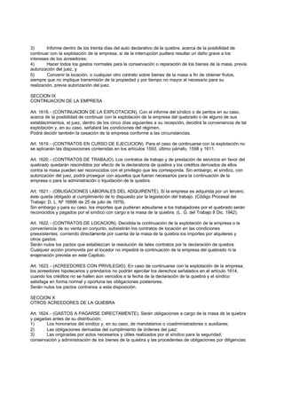 3)       Informe dentro de los treinta días del auto declarativo de la quiebra, acerca de la posibilidad de
continuar con la explotación de la empresa, si de la interrupción pudiera resultar un daño grave a los
intereses de los acreedores;
4)       Hacer todos los gastos normales para la conservación o reparación de los bienes de la masa, previa
autorización del juez, y
5)       Convenir la locación. o cualquier otro contrato sobre bienes de la masa a fin de obtener frutos,
siempre que no implique transmisión de la propiedad y por tiempo no mayor al necesario para su
realización, previa autorización del juez.

SECCION IX
CONTINUACION DE LA EMPRESA

Art. 1618. - (CONTINUACION DE LA EXPLOTACION). Con el informe del síndico o de peritos en su caso,
acerca de la posibilidad de continuar con la explotación de la empresa del quebrado o de alguno de sus
establecimientos, el juez, dentro de los cinco días siguientes a su recepción, decidirá la conveniencia de tal
explotación y, en su caso, señalará las condiciones del régimen.
Podrá decidir también la cesación de la empresa conforme a las circunstancias.

Art. 1619. - (CONTRATOS EN CURSO DE EJECUCION). Para el caso de continuarse con la explotación no
se aplicarán las disposiciones contenidas en los artículos 1593, último párrafo, 1598 y 1611.

Art. 1620. - (CONTRATOS DE TRABAJO). Los contratos de trabajo y de prestación de servicios en favor del
quebrado quedarán rescindidos por efecto de la declaratoria de quiebra y los créditos derivados de ellos
contra la masa pueden ser reconocidos con el privilegio que les corresponda. Sin embargo, el síndico, con
autorización del juez, podrá proseguir con aquellos que fueran necesarios para la continuación de la
empresa o para la administración o liquidación de la quiebra.

Art. 1621. - (OBLIGACIONES LABORALES DEL ADQUIRENTE). Si la empresa es adquirida por un tercero,
éste queda obligado al cumplimiento de lo dispuesto por la legislación del trabajo. (Código Procesal del
Trabajo: D. L. Nº 16896 de 25 de julio de 1979).
Sin embargo y para su caso, los importes que pudieran adeudarse a los trabajadores por el quebrado serán
reconocidos y pagados por el síndico con cargo a la masa de la quiebra. (L. G. del Trabajo 8 Dic. 1942).

Art. 1622. - (CONTRATOS DE LOCACION). Decidida la continuación de la explotación de la empresa o la
conveniencia de su venta en conjunto, subsistirán los contratos de locación en las condiciones
preexistentes, corriendo directamente por cuenta de la masa de la quiebra los importes por alquileres y
otros gastos.
Serán nulos los pactos que establezcan la resolución de tales contratos por la declaración de quiebra.
Cualquier acción promovida por el locador no impedirá la continuación de la empresa del quebrado ni la
enajenación prevista en este Capitulo.

Art. 1623. - (ACREEDORES CON PRIVILEGIO). En caso de continuarse con la explotación de la empresa,
los acreedores hipotecarios y prendarios no podrán ejercitar los derechos señalados en el artículo 1614,
cuando los créditos no se hallen aún vencidos a la fecha de la declaración de la quiebra y el síndico
satisfaga en forma normal y oportuna las obligaciones posteriores.
Serán nulos los pactos contrarios a esta disposición.

SECCION X
OTROS ACREEDORES DE LA QUIEBRA

Art. 1624. - (GASTOS A PAGARSE DIRECTAMENTE). Serán obligaciones a cargo de la masa de la quiebra
y pagadas antes de su distribución:
1)      Los honorarios del síndico y, en su caso, de mandatarios o coadministradores o auxiliares;
2)      Las obligaciones derivadas del cumplimiento de órdenes del juez:
3)      Las originadas por actos necesarios y útiles realizados por el síndico para la seguridad,
conservación y administración de los bienes de la quiebra y las procedentes de obligaciones por diligencias
 