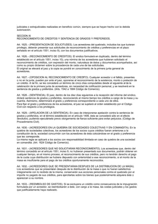 judiciales o extrajudiciales realizadas en beneficio común, siempre que se hayan hecho con la debida
autorización.

SECCION XI
RECONOCIMIENTO DE CREDITOS Y SENTENCIA DE GRADOS Y PREFERIDOS.

Art. 1625. - (PRESENTACION DE SOLICITUDES). Los acreedores del quebrado, incluidos los que tuvieran
privilegio, deberán presentar sus solicitudes de reconocimiento de créditos y preferencias en el plazo
señalado en el artículo 1551, inciso 9), con los documentos justificativos.

Art. 1626. - (RECONOCIMIENTO DE CREDITOS). El síndico formulará en duplicado, dentro del término
establecido en el artículo 1551, inciso 10), una nómina de los acreedores que hubieran solicitado el
reconocimiento de créditos, con expresión del monto, naturaleza de éstos y documentos acompañados, así
como su propio dictamen sobre la procedencia de cada una de las solicitudes.
El original se elevará al juez y la copia se pondrá en conocimiento de la primera junta general de
acreedores.

Art. 1627. - (OPOSICION AL RECONOCIMIENTO DE CREDITO). Cualquier acreedor o el fallido, presentes
o no en la junta, pueden por ante el juez, oponerse al reconocimiento de la existencia, monto o prelación de
un crédito. A tal fin, se les concederá un término de cinco días computables desde el siguiente al de la
celebración de la primera junta de acreedores, sin necesidad de notificación personal, y se resolverá en la
sentencia de grados y preferidos. (Arts. 1542 a 1684 Código de Comercio).

Art. 1628. - (SENTENCIA). El juez, dentro de los diez días siguientes a la recepción del informe del síndico,
dictará sentencia de grados y preferidos, reconociendo al mismo tiempo los créditos a cargo de la masa y su
cuantía. Asimismo, determinará el grado y preferencia correspondiente a cada uno de ellos.
Para fijar el grado y preferencia de los acreedores, el juez se sujetará al orden establecido por el Código
Civil con respecto a los privilegios.

Art. 1629. - (APELACION DE LA SENTENCIA). En caso de interponerse apelación contra la sentencia de
grados y preferidos, en el término establecido en el artículo 1499, ésta se concederá sólo en el efecto
devolutivo, pudiendo ejecutársela previo otorgamiento de fianza suficiente para evitar perjuicios. (Código de
Procedimiento Civil).

Art. 1630. - (ACREEDORES EN LA QUIEBRA DE SOCIEDADES COLECTIVAS Y EN COMANDITA). En la
quiebra de sociedades colectivas, los acreedores de los socios cuyos créditos fueran anteriores a la
constitución de la, sociedad concurrirán con los acreedores de ésta colocándose en el grado y preferencia
que les corresponde.
La misma regla se aplicará a los socios con responsabilidad ilimitada en caso de quiebra de una sociedad
en comandita. (Art. 1624 Código de Comercio).

Art. 1631. - (ACREEDORES QUE NO SOLICITARAN RECONOCIMIENTO). Los acreedores que, dentro del
término concedido en el artículo 1551, inciso 9, no hubieran presentado sus documentos, podrán obtener en
cualquier tiempo, en el mismo proceso, el reconocimiento de sus créditos, pero no tendrán derecho al pago
de la cuota cuya distribución se hubiera dispuesto con anterioridad a ese reconocimiento, si el monto de la
masa es insuficiente para el pago de los créditos oportunamente reconocidos.

Art. 1632. - (ACREEDORES QUE SE PRESENTARAN DESPUES DE LA DISTRIBUCION DE LA MASA).
Los acreedores que se presentaran después de la distribución de la masa o que no fueran satisfechos
íntegramente con lo recibido de la misma, conservarán sus acciones personales contra el quebrado por el
importe no pagado de sus créditos, para ejercitarlas sobre los bienes que posteriormente adquiera éste o
aparezcan a su nombre.

Art. 1633. - (REEMBOLSO DE GASTOS). Si se excluyera un crédito como consecuencia de la impugnación
formulada por un acreedor, se reembolsarán a éste, con cargo a la masa, las costas judiciales y los gastos
que justificadamente haya realizado.
 