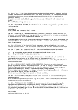 Art. 1642. - (PAGO TOTAL). El juez dictará resolución declarando concluida la quiebra cuando, el quebrado
o síndico realicen pago por efecto del convenio o pago integro de las deudas a los acreedores reconocidos,
los créditos pendientes de resolución y los gastos y costas del procedimiento, una vez aprobada la
distribución definitiva.
Si quedara remanente líquido; deberán pagarse los intereses suspendidos a raíz de la declaración de
quiebra.
El saldo deberá ser entregado al deudor.

Art. 1643. - (REGLAS APLICABLES). En todos los casos de conclusión por pago total se aplicará el artículo
1649 última parte.

SECCION XIV
CONCLUSION POR CONVENIO RESOLUTORIO

Art. 1644. - (SOLICITUD DE CONVENIO). La quiebra puede concluir también por convenio resolutorio. En
tal caso, el quebrado deberá presentar su proposición de convenio dentro de los veinte días contados desde
la última publicación de edictos a que se refiere el artículo 1552.

No se aceptará la solicitud cuando la quiebra se haya declarado por aplicación de alguna de las causas que
originaron el fracaso del procedimiento de convenio preventivo o cuando se halle pendiente el cumplimiento
de un convenio anterior.

Art. 1645. - (REUNION PREVIA CONVOCATORIA). Aceptada la solicitud se fijará fecha a los fines de
votación, previa convocatoria a junta de acreedores con no menos de cinco días anteriores a su realización.

Art. 1646. - (CONDICIONES PARA EL CONVENIO). Son condiciones para la viabilidad del convenio:

1)      El voto favorable de los acreedores conforme se indica en el artículo 1526, y
2)      Comprender a todos los acreedores reconocidos.

Las obligaciones emergentes de salarios y beneficios sociales no se considerarán para determinar la
mayoría prevista. Sin embargo, de ser exigibles deben ser cubiertos conforme a ley.
En el convenio resolutorio se harán reservas necesarias para atender, en su caso, el pago de obligaciones
condicionales o en litigio.

Art. 1647. - (HOMOLOGACION DEL CONVENIO Y REGISTRO). El convenio se hará constar en acta
firmada por el juez, el secretario, el deudor y acreedores y, en ellas, se expresará el término de su vigencia.
Será homologado además por el juez dentro de los cinco días siguientes al de la firma, siempre que se
hayan cumplido los requisitos de fondo y forma previstos para el convenio preventivo.
El convenio y el respectivo auto que lo homologue, se inscribirán en el Registro de Comercio y en los demás
que correspondan según la naturaleza de los bienes.
El auto que niegue la homologación es apelable en el efecto devolutivo,.

Art. 1648. - (REGIMEN Y EFECTOS). En cuanto a lo demás se aplicarán las normas establecidas para el
convenio preventivo.
El deudor deberá asegurar suficientemente el pago de los gastos y costas mediante depósito judicial antes
de proveerse la restitución de sus bienes.

Art. 1649. - (TERMINACION DEL PROCESO). Si, como consecuencia del convenio resolutivo, quedan
pagados o asegurados todos los créditos reconocidos o si lo solicita la totalidad de los acreedores
admitidos, en la misma resolución de homologación se declarará terminado el proceso. La conclusión del
procedimiento no impide a la calificación de la conducta del fallido o sus representantes, ni a la deducción o
continuación de la acción penal.

SECCION XV
CLAUSURA POR FALTA DE ACTIVO
 