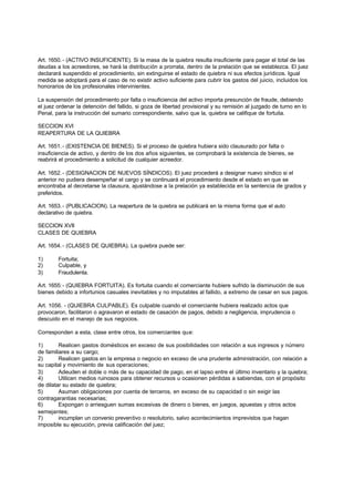 Art. 1650. - (ACTIVO INSUFICIENTE). Si la masa de la quiebra resulta insuficiente para pagar el total de las
deudas a los acreedores, se hará la distribución a prorrata, dentro de la prelación que se establezca. El juez
declarará suspendido el procedimiento, sin extinguirse el estado de quiebra ni sus efectos jurídicos. Igual
medida se adoptará para el caso de no existir activo suficiente para cubrir los gastos del juicio, incluidos los
honorarios de los profesionales intervinientes.

La suspensión del procedimiento por falta o insuficiencia del activo importa presunción de fraude, debiendo
el juez ordenar la detención del fallido, si goza de libertad provisional y su remisión al juzgado de turno en lo
Penal, para la instrucción del sumario correspondiente, salvo que la, quiebra se califique de fortuita.

SECCION XVI
REAPERTURA DE LA QUIEBRA

Art. 1651. - (EXISTENCIA DE BIENES). Si el proceso de quiebra hubiera sido clausurado por falta o
insuficiencia de activo, y dentro de los dos años siguientes, se comprobará la existencia de bienes, se
reabrirá el procedimiento a solicitud de cualquier acreedor.

Art. 1652. - (DESIGNACION DE NUEVOS SÍNDICOS). El juez procederá a designar nuevo síndico si el
anterior no pudiera desempeñar el cargo y se continuará el procedimiento desde el estado en que se
encontraba al decretarse la clausura, ajustándose a la prelación ya establecida en la sentencia de grados y
preferidos.

Art. 1653. - (PUBLICACION). La reapertura de la quiebra se publicará en la misma forma que el auto
declarativo de quiebra.

SECCION XVII
CLASES DE QUIEBRA

Art. 1654. - (CLASES DE QUIEBRA). La quiebra puede ser:

1)      Fortuita;
2)      Culpable, y
3)      Fraudulenta.

Art. 1655: - (QUIEBRA FORTUITA). Es fortuita cuando el comerciante hubiere sufrido la disminución de sus
bienes debido a infortunios casuales inevitables y no imputables al fallido, a extremo de cesar en sus pagos.

Art. 1056. - (QUIEBRA CULPABLE). Es culpable cuando el comerciante hubiera realizado actos que
provocaron, facilitaron o agravaron el estado de casación de pagos, debido a negligencia, imprudencia o
descuido en el manejo de sus negocios.

Corresponden a esta, clase entre otros, los comerciantes que:

1)       Realicen gastos domésticos en exceso de sus posibilidades con relación a sus ingresos y número
de familiares a su cargo;
2)       Realicen gastos en la empresa o negocio en exceso de una prudente administración, con relación a
su capital y movimiento de sus operaciones;
3)       Adeuden el doble o más de su capacidad de pago, en el lapso entre el último inventario y la quiebra;
4)       Utilicen medios ruinosos para obtener recursos u ocasionen pérdidas a sabiendas, con el propósito
de dilatar su estado de quiebra;
5)       Asuman obligaciones por cuenta de terceros, en exceso de su capacidad o sin exigir las
contragarantias necesarias;
6)       Expongan o arriesguen sumas excesivas de dinero o bienes, en juegos, apuestas y otros actos
semejantes;
7)       incumplan un convenio preventivo o resolutorio, salvo acontecimientos imprevistos que hagan
imposible su ejecución, previa calificación del juez;
 