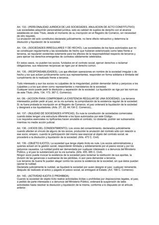 Art. 133.- (PERS ONALIDAD JURIDICA DE LAS SOCIEDADES, ANULACION DE ACTO CONSTITUTIVO)
Las sociedades adquirirán personalidad jurídica, esto es calidad de sujetos de derecho con el alcance
establecido en éste Título, desde el momento de su inscripción en el Registro de Comercio, sin necesidad
de otro requisito.
La anulación del acto constitutivo declarada judicialmente, no tiene efecto retroactivo y determina la
disolución y liquidación de la sociedad.

Art. 134.- (SOCIEDADES IRREGULARES Y DE HECHO). Las sociedades de los tipos autorizados que no
se constituyan regularmente y las sociedades de hecho que hubieran exteriorizado como tales frente a
terceros, se reputarán existentes solamente para los efectos de la responsabilidad respecto de terceros y
para ejercer los derechos emergentes de contratos válidamente celebrados.

En estos casos, no pueden los socios, fundados en el contrato social, ejercer derechos o reclamar
obligaciones; sus relaciones recíprocas se rigen por el derecho común.

Art. 135.- (RESPONSABILIDADES). Los que efectúen operaciones en nombre de la sociedad irregular o de
hecho y los que actúen jurídicamente como sus representantes, responden en forma solidaria e ilimitada del
cumplimiento de lo realizado frente a terceros.

Todo interesado y aun los socios no culpables de la irregularidad, podrán demandar daños y perjuicios a los
culpables y a los que obren como representantes o mandatarios de la sociedad.
Cualquier socio puede pedir la disolución y separación de la sociedad. La liquidación se rige por las norm as
de este Título. (Arts. 134, 173, 367 C. Comercio).

Art. l36.- (ACCION PARA COMPROBAR LA EXISTENCIA REGULAR DE UNA SOCIEDAD). Los terceros
interesados podrán pedir al juez, en la vía sumaria, la comprobación de la existencia regular de la sociedad.
Si no fuera probada la inscripción en el Registro de Comercio, el juez ordenará la liquidación de la sociedad
y designará a los liquidadores. (Arts. 27, 33, 44,134 C. Comercio),,

Art. 137.- (NULIDAD DE SOCIEDADES ATIPICAS). Es nula la constitución de sociedades comerciales
cuando éstas tengan una estructura diferente a los tipos autorizados por este Código.
Los requisitos esenciales no tipificantes hacen anulable el contrato; no obstante, podrán ser subsanados
mientras no medie acción judicial.

Art. 138.- (VICIOS DEL CONSENTIMIENTO). Los vicios del consentimiento, declarados judicialmente
cuando afecten al vínculo de alguno de los socios, producirán la anulación del contrato sólo con relación a
ese socio; empero, cuando la participación del mismo sea esencial al objeto del contrato social, se
procederá a la disolución y liquidación de la sociedad. (Arts. 473 C. Civil).

Art. 139.- (OBJETO ILICITO). La sociedad que tenga objeto ilícito es nula. Los socios administradores y
quienes actúen en la gestión social, responderán ilimitada y solidariamente por el pasivo social y por los
perjuicios causados. La nulidad podrá ser demandada por cualquier interesado o a denuncia del Ministerio
Público, y el juez la substanciará por la vía sumaria. (Arts. 455, 485 C. Civil).
Ningún socio puede invocar la existencia de la sociedad para reclamar la restitución de sus aportes, la
división de las ganancias o sustraerse de las pérdidas, ni aún para demandar a terceros.
Los terceros de buena fe pueden alegar contra los socios la existencia de la sociedad, sin que éstos puedan
oponer la nulidad.
Declarada judicialmente la nulidad, se liquidará la sociedad por quien designe el juez; cualquier remanente,
después de realizado el activo y pagado el pasivo social, se entregará al Estado. (Art. 166 C. Comercio).

Art. 140.- (ACTIVIDAD ILICITA O PROHIBIDA)
Cuando la sociedad de objeto lícito realice actividades ilícitas o prohibidas por disposiciones legales, el juez,
a pedido de parte interesada o a denuncia del Ministerio Público, ordenará la suspensión de tales
actividades hasta resolver la disolución y liquidación de la misma, conforme a lo dispuesto en el artículo
anterior.
 
