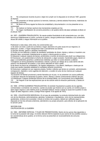 8)        No comparezcan durante el juicio o dejen de cumplir con lo dispuesto en el artículo 1587, gozando
de libertad;
9)        No presenten en tiempo oportuno la memoria, balances y demás estados financieros, tratándose de
sociedades anónimas;
10        No lleven en forma regular los libros de contabilidad y documentación o no los presenten en su
oportunidad;
11)       No realicen en tiempo oportuno las inscripciones exigidas por ley;
12)       No hagan manifestación de convenio preventivo o de quiebra dentro del plazo señalado al efecto en
el artículo 1547.

Art. 1657. - (QUIEBRA FRAUDULENTA). Se reputa quiebra fraudulenta la del comerciante que, con dolo,
disminuya indebidamente su activo, aumente su pasivo, otorgue preferencias indebidas a sus acreedores,
abuse del crédito o niegue información en la quiebra.


Pertenecen a esta clase, entre otros, los comerciantes que:
1) Se alcen con todo o parte de sus bienes o hagan abandono sin justa causa de sus negocios; 2)
Destruyan, oculten, o hagan desaparecer total o parcialmente sus bienes;
3) Simulen deudas, gastos o pérdidas inexistentes;
4) Omitan en sus balances y estado de resultados cantidades de dinero, bienes y valores o muestren una
situación falsa, aumentado indebidamente su pasivo o disminuyendo su activo;
5) Adquieran cualquier especie de bienes, poniéndolos a nombre de terceros para eludir sus obligaciones;
6) Favorezcan, con posterioridad a la fecha de retroacción, a algún acreedor, haciéndole pagos, dación en
pago o concediéndole garantías o preferencias indebidas que éste no tuviera derecho a obtener;
7) Enajenen en forma persistente mercaderías o bienes o precios por debajo de su costo dentro del año
anterior a la declaración de quiebra y cuyo precio adeudará en todo o parte;
8) No lleven los libros de contabilidad y de registro obligatorios, o los alteren, falsifiquen o destruyan de
modo que resulte imposible establecer la verdadera situación económica;
9) Consuman o apliquen en sus negocios propios, fondos o efectos que tenían en comisión, administración,
consignación, depósito o como agentes de retención, u oculten el curso de los mismos por cualquier
espacio de tiempo;
10) Gozando de libertad provisional y siendo llamados por el juez, no se presenten sin causa justificada;
11) Reciban después de declarada la quiebra, dinero, efectos o bienes contraviniendo órdenes del juez;
12) Distribuyan o paguen dividendos ficticios de la sociedad fallida, con conocimiento de su ilegitimidad;
13)      Se nieguen a dar las explicaciones que se les solicite sobre la situación patrimonial, o darlas en
forma falsa.

Art. 1658. - (OTRAS QUIEBRAS FRAUDULENTAS). Es también fraudulenta la quiebra de los agentes,
comisionistas o corredores de comercio, cuando se pruebe que hicieron por su cuenta, en nombre propio o
ajeno algún negocio o acto distinto al de su actividad habitual, incluso cuando la causa de la quiebra no sea
origen de tales negocios o actos. (Código Penal vigente: 6 de agosto de 1973).

Art. 1659. - (CALIFICACION INDIVIDUAL). En el caso de sociedades, la conducta individual tanto de cada
uno de los directores, administradores, gerentes, fundadores o liquidadores, como de los representantes,
apoderados, síndicos de la sociedad, incluido el síndico de la quiebra, deberá ser calificada según lo
dispuesto en los tres artículos anteriores, atendiendo a su propia actuación, para efectos de la aplicación de
la sanción penal.

SECCION XVIII
CALIFICACION DE LA QUIEBRA

Art. 1660. - (INFORME ESPECIAL Y PLAZO DE PRESENTACION). Dentro de los quince días siguientes a
la toma de la posesión del cargo, el síndico elevará informe especial al juez acerca de las posibles causas y
las características de la quiebra, en la forma como se prescriben en el procedimiento de concurso
preventivo.
 