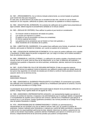 Art. 1661. - (PROCEDIMIENTO). Con el informe indicado anteriormente, se correrá traslado al quebrado
quien tendrá tres días para impugnarlo.
En este caso, se abrirá término de prueba que no excederá de diez días, vencido el cual se dictará
resolución sin otro requisito, calificando la quiebra, esta resolución es apelable en el efecto suspensivo.

Art. 1662. - (SOLICITUD DEL ACREEDOR). Si la solicitud de calificación de la quiebra fuera presentada por
algún acreedor, deberá seguirse el procedimiento señalado en el artículo anterior.

Art. 1663. - (REGLAS DE CRITERIO). Para calificar la quiebra el juez tendrá en consideración:

1)      Si el deudor solicitó la declaración del estado de quiebra;
2)      Las causas que originaron la quiebra;
3)      El estado en que se encontraban sus libros de contabilidad;
4)      El informe especial del síndico;
'5)     Las gestiones de los acreedores que se hicieren en favor del quebrado, y
6)      Otras resultantes de la naturaleza de la quiebra.

Art. 1664. - (LIBERTAD DEL QUEBRADO). Si la quiebra fuera calificada como fortuita, el quebrado, de estar
detenido, será puesto en libertad de inmediato, aun cuando se apelara de la resolución.

Art. 1665. - (CESACION DE ASIGNACION ECONOMICA). En los casos de quiebra calificada como culpable
o fraudulenta, el fallido dejará de percibir la asignación que, con cargo a la masa, se le hubiera acordado o
título de alimentos necesarios.

Art. 1666. - (REMISION AL JUEZ EN LO PENAL). La calificación de quiebra culpable o fraudulenta se hará
conocer al juez en lo penal, para los fines de ley disponiendo, en su caso, la detención del quebrado y
cómplices que quedarán a disposición de dicha autoridad, remitiéndole, además, testimonio de las piezas
pertinentes.

Art. 1667. - (EJECUTORIA DEL FALLO DE SEGUNDA INSTANCIA). El fallo de segunda instancia
resolviendo el recurso de apelación contra la resolución que califique la quiebra debe ser dictado dentro de
los quince días siguientes a la remisión de obrados por el inferior y contra el mismo procede el recurso de
casación dentro de los términos de ley.

SECCION XIX
SANCIONES PENALES

Art. 1668. - (SANCIONES AL QUEBRADO FRAUDULENTO O CULPABLE). El comerciante cuya quiebra
sea calificada como fraudulenta o culpable, además de su inhabilitación para ejercer el comercio, incurrirá
en las sanciones previstas en el Código Penal.

La prescripción de la acción penal quedará interrumpida hasta la dictación de la providencia calificando la
quiebra. (Código Penal, vigente desde el 6 de agosto de 1973).

Art. 1669. - (SANCIONES A REPRESENTANTES LEGALES). Los representantes legales que ejerzan el
comercio en nombre de menores o incapaces o los administradores que lo sustituyan debido a incapacidad
o incompatibilidad de aquéllos para el ejercicio del comercio, además de su inhabilitación para ejercer el
comercio por sí o por terceros, quedan igualmente sometidos a las normas previstas en el Código Penal, en
caso de quiebra fraudulenta o culpable.

Art. 1670. - (RESPONSABILIDAD DE ADMINISTRADORES Y OTROS) Los administradores y
representantes de una sociedad a los que se refiere el artículo 1659, que, sin revestir el carácter de
quebrados, hubieran realizado actos fraudulentos o culposos por cuenta del fallido permitiendo o agravando
la disminución de responsabilidad patrimonial de éste, deberán indemnizar los daños y perjuicios por los
cuales se les declare responsables, quedando además inhabilitados para ejercer el comercio por si o por
terceros, independientemente de las sanciones penales que pudieron corresponderles.
 