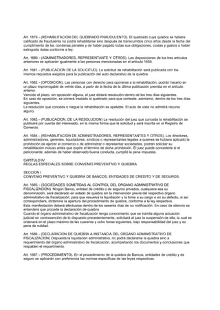 Art. 1879. - (REHABILITACION DEL QUEBRADO FRAUDULENTO). El quebrado cuya quiebra se hubiera
calificado de fraudulenta no podrá rehabilitarse sino después de transcurridos cinco años desde la fecha del
cumplimiento de las condenas penales y de haber pagado todas sus obligaciones, costas y gastos o haber
extinguido éstas conforme a ley.

Art. 1680. - (ADMINISTRADORES, REPRESENTANTE Y OTROS). Las disposiciones de los tres artículos
anteriores se aplicarán igualmente a las personas mencionadas en el artículo 1659.

Art. 1681. - (PUBLICACION DE LA SOLICITUD). La solicitud de rehabilitación será publicada con los
mismos requisitos exigidos para la publicación del auto declarativo de la quiebra.

Art. 1682. - (OPOSICION). Las personas con derecho para oponerse a la rehabilitación, podrán hacerlo en
un plazo improrrogable de veinte días, a partir de la fecha de la última publicación prevista en el artículo
anterior.
Vencido el plazo, sin oposición alguna, el juez dictará resolución dentro de los tres días siguientes.
En caso de oposición, se correrá traslado al quebrado para que conteste, asimismo, dentro de los tres días
siguientes.
La resolución que conceda o niegue la rehabilitación es apelable. El auto de vista no admitirá recurso
alguno.

Art. 1683. - (PUBLICACION, DE LA RESOLUCION) La resolución del juez que conceda la rehabilitación se
publicará por cuenta del interesado, en la misma forma que la solicitud y será inscrita en el Registro de
Comercio.

Art. 1684. - (REHABILITACION DE ADMINISTRADORES, REPRESENTANTES Y OTROS). Los directores,
administradores, gerentes, liquidadores, síndicos o representantes legales a quienes se hubiera aplicado la
prohibición de ejercer el comercio o de administrar o representar sociedades, podrán solicitar su
rehabilitación incluso antes que expire el término de dicha prohibición. El juez puede concederla si el
peticionante, además de haber observado buena conducta, cumplió la pena impuesta.

CAPITULO IV
REGLAS ESPECIALES SOBRE CONVENIO PREVENTIVO Y QUIEBRA

SECCION I
CONVENIO PREVENTIVO Y QUIEBRA DE BANCOS, ENTIDADES DE CREDITO Y DE SEGUROS.

Art. 1685. - (SOCIEDADES SOMETIDAS AL CONTROL DEL ORGANO ADMINISTRATIVO DE
FISCALIZACION). Ningún Banco, entidad de crédito o de seguros privados, cualquiera sea su
denominación, será declarado en estado de quiebra sin la intervención previa del respectivo órgano
administrativo de fiscalización, para que resuelva la liquidación y la tome a su cargo o en su defecto, si así
correspondiera, dictamine la apertura del procedimiento de quiebra, conforme a la ley respectiva.
Esta manifestación deberá efectuarse dentro de los sesenta días de su notificación. En caso de silencio se
entenderá que procede la declaración de quiebra
Cuando el órgano administrativo de fiscalización tenga conocimiento que se tramita alguna actuación
judicial en contravención de lo dispuesto precedentemente, solicitará al juez la suspensión de ella, la cual se
ordenará en el plazo máximo de las cuarenta y ocho horas siguientes, bajo responsabilidad del juez y so
pena de nulidad.

Art. 1686. - (DECLARACION DE QUIEBRA A INSTANCIA DEL ORGANO ADMINISTRATIVO DE
FISCALIZACION) Dispuesta la liquidación administrativa, no podrá declararse la quiebra sino a
requerimiento del órgano administrativo de fiscalización, acompañando los documentos y conclusiones que
respalden el requerimiento.

Art. 1687. - (PROCEDIMIENTO). En el procedimiento de la quiebra de Bancos, entidades de crédito y de
seguro se aplicarán con preferencia las normas especificas de las leyes respectivas.
 
