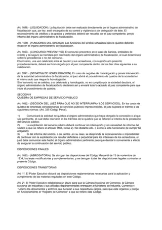 Art. 1688. - (LIQUIDACION). La liquidación debe ser realizada directamente por el órgano administrativo de
fiscalización que, por ley, esté encargado de su control y vigilancia o por delegación de éste. El
reconocimiento de créditos y de grados y preferidos deberá ser resuelto por el juez competente, previo
informe del órgano administrativo de fiscalización.

Art. 1089.- (FUNCIONES DEL SINDICO). Las funciones del síndico señaladas para la quiebra deberán
recae en el órgano administrativo de fiscalización.

Art. 1690. - (CONCURSO PREVENTIVO). El concurso preventivo en el caso de Bancos, entidades de
crédito y de seguro se tramitará por intermedio del órgano administrativo de fiscalización, el cual dictaminará
sobre la procedencia o no del concurso.
El convenio, una vez celebrado entre el deudor y sus acreedores, con sujeción a lo prescrito
precedentemente, deberá ser homologado por el juez competente dentro de los diez días siguientes a su
celebración.

Art. 1091. - (NEGATIVA DE HOMOLOGACION). En caso de negativa de homologación y previa intervención
de la autoridad administrativa de fiscalización, el juez abrirá el procedimiento de quiebra de la sociedad en
el mismo auto que niegue la homologación.
Si el convenio no se celebra, o si celebrado y homologado, no es cumplido por la sociedad deudora, el
órgano administrativo de fiscalización lo declarará así y enviará todo lo actuado al juez competente para que
inicie el procedimiento de quiebra.

SECCION II
QUIEBRA DE EMPRESAS DE SERVICIO PUBLICO

Art. 1692. - (DECISION DEL JUEZ PARA QUE NO SE INTERRUMPAN LOS SERVICIOS);. En los casos de
quiebra de empresas concesionarias de servicios públicos imprescindibles, el juez sujetará el trámite a las
siguientes normas: (Art. 335 Código Penal).

1)       Comunicará la solicitud de quiebra al órgano administrativo que haya otorgado la concesión o al que
sea pertinente, el cual debe intervenir en los trámites de la quiebra que se refieren al interés de la prestación
del servicio público;
2)       La explotación del servicio público deberá continuar sin interrupción y sin necesidad de informe del
síndico a que se refiere el artículo 1563, inciso 2). No obstante ello, o exime a este funcionario de cumplir tal
obligación;
3)       Si del informe del síndico, o de peritos ,en su caso, se desprende la inconveniencia o imposibilidad
de continuar con la explotación por resultar deficitaria o perjudicial para los intereses de los acreedores, el
juez debe comunicar este hecho al órgano administrativo pertinente para que decida lo conveniente a efecto
de asegurar la continuación del servicio público.

DISPOSICIONES FINALES

Art. 1693. - (ABROGATORIA). Se abrogan las disposiciones del Código Mercantil de 13 de noviembre de
1834, las leyes modificatorias y complementarias, y se derogan todas las disposiciones legales contrarias al
presente Código.

DISPOSICIONES TRANSITORIAS

Art. 1º. El Poder Ejecutivo dictará las disposiciones reglamentarias necesarias para la aplicación y
cumplimiento de las materias reguladas en este Código.

Art. 2º. El Poder Ejecutivo establecerá un plazo para que la Cámara Nacional de Comercio, la Cámara
Nacional de Industrias y sus afiliadas departamentales entreguen al Ministerio de Industria, Comercio y
Turismo los documentos y archivos que tuvieran a sus respectivos cargos, para que este organice y ponga
en funcionamiento el "Registro de Comercio" a que se refiere este Código.
 