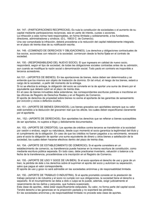 Art. 147.- (PARTICIPACIONES RECIPROCAS). Es nula la constitución de sociedades o el aumento de su
capital mediante participaciones recíprocas, sea en parte de interés, cuotas o acciones.
La infracción a esta norma hará responsables, en forma ilimitada y solidariamente, a los fundadores,
directores, administradores y síndicos. (D.L. 16833 C. de Comercio).
Una vez comprobada la infracción, deberá procederse a la reducción del capital indebidamente integrado,
en el plazo de treinta días de su notificación escrita.

Art. 148.- (COMIENZO DE DERECHOS Y OBLIGACIONES). Los derechos y obligaciones contractuales de
loa socios, accionistas con relación a la sociedad. comienzan desde la fecha fijada en el contrato de
sociedad.

Art. 150.- (RESPONSABILIDAD DEL NUEVO SOCIO). El que ingresara en calidad de nuevo socio,
responderá, según el tipo de sociedad, de todas las obligaciones sociales contraidas antes de su admisión,
aun cuando se modifique la razón social o denominación social. Todo pacto en contrario es inoponible a
terceros acreedores.

Art.151.- (APORTES DE BIENES). En las aportaciones de bienes, éstos deben ser determinados y se
entiende que los mismos son objeto de traslación de dominio. En tal virtud, el riesgo de los bienes, estará a
cargo de la sociedad., a partir del momento de la entrega.
Si no se efectúa la entrega, la obligación del socio se convierte en la de aportar una suma de dinero por el
equivalente que deberá cubrir en el plazo de treinta días.
En el caso de bienes inmuebles debe extenderse, las correspondientes escrituras públicas e inscribirse en
las oficinas de Registro de Derechos Reales y en el Registro de Comercio.
El aporte de derechos de propiedad sobre bienes no exime al aportante de las garantías de saneamiento
por evicción y vicios o defectos ocultos.

Art. 151.- (APORTE DE BIENES GRAVADOS). Los bienes gravados son aportables siempre que su valor
esté sometido a la deducción del gravamen real que los afecte, los cuales deben especificarse claramente
por el aportante.

Art.. 152.- (APORTE DE DERECHOS). Son aportables los derechos que se refieran a bienes susceptibles
de ser aportados, no sujetos a litigio y debidamente documentados.

Art. 153.- (APORTE DE CREDITOS). Los aportes de créditos contra terceros se transferirán a la sociedad
por cesión o endoso, según su naturaleza, desde cuyo momento el socio garantiza la legitimidad del título y
el cumplimiento de la obligación. En caso de que los créditos no fueran pagados a su vencimiento, renacerá
para el socio la obligación de aportar una suma equivalente de dinero u otros bienes a satisfacción de la
sociedad, los cuales deben hacerse efectivos dentro del plazo de treinta días.

Art. 154.- (APORTE DE ESTABLECIMIENTO DE COMERCIO). Si el aporte consistiera en un
establecimiento de comercio, su transferencia puede hacerse en la misma escritura de constitución, como
mediante escritura pública separada. En todo caso, debe practicarse inventario, valuación o balance a la
fecha de la transferencia, procediéndose a la inscripción en el Registro de Comercio.

Art. 155.- (APORTE DE USO Y GOCE DE UN BIEN). Si el socio aportara el derecho de uso y goce de un
bien, la pérdida de éste o los derechos sobre él suprimen el aporte del socio y autorizan su separación,
salvo que pague el valor correspondiente.
El aporte de uso y goce no será admisible en las sociedades anónimas y de responsabilidad limitada.

Art. 150.- (APORTE DE TRABAJO O INDUSTRIA). Si el aporte prometido consiste en la prestación de
trabajo personal o de industria y el socio no cumple con sus obligaciones, la sociedad tiene el derecho a
separarlo. Si el incumplimiento se deba a dolo o culpa se le puede, además, exigir judicialmente el
resarcimiento de los daños y perjuicios, que hubiera ocasionado.
Esta clase de aportes,. debe estar específicamente estipulada. Su valor, no forma parte del capital social.
Tendrá derecho a las ganancias en la proporción pactada y no soportará las pérdidas.
En las sociedades anónimas y de responsabilidad limitada no procede esta clase de aportes.
 