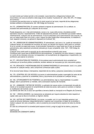 La razón social que hubiera servido a otra sociedad, cuyos derechos y obligaciones hubieran sido
transmitidos a la nueva se añadirá a ésta luego de los vocablos "sucesores de". (Arts. 650, 675, -73 Código
de Comercio).
La persona que permita incluir su nombre en la razón social sin ser socio, responde de las obligaciones
sociales solidaria e ilimitadamente. (Art. 399 Código de Comercio).

Art.175.- (ADMINISTRACION). El contrato señalará el régimen de administración. En su defecto, la
sociedad será administrada por cualquiera de los socios.

Puede designarse uno o más administradores, socios o no, cuyas atribuciones y facultades podrán
ejercitarse conjunta o separadamente. A falta de estipulaciones precisas, se entenderá que pueden realizar,
indistintamente, cualquier acto de administración. Si se ha estipulado que la administración sea conjunta, sin
que uno nada pueda hacer sin el otro u otros, ninguno de ellos puede obrar individualmente; no obstante lo
cual, respecto a terceros, se aplicará lo dispuesto en el articulo 163.

Art. 176.- (REMOCION DE ADMINISTRADORES). El administrador, sea socio o no, puede ser removido en
cualquier tiempo, sin necesidad de invocación de causa, por decisión de mayoría, salvo pacto en contrario.
Si en el contrato se exige justa causa, el administrador mantendrá su cargo hasta que el caso se resuelva
judicialmente, salvo separación provisional ordenada por el juez competente. (Arts. 1521, 1535 Código de
Comercio).
Cualquier socio podrá pedir la remoción de los administradores probando justa causa.
Constituye justa causa para la REMOCION de administradores,: la realización de actos dolosos o culposos
en contra de los intereses comunes, la incapacidad o el incumplimiento de obligaciones e impedimento o la
prohibición para ejercer el comercio.

Art. l77.- (REVOCATORIA DE PODERES). Si los poderes para la administración de la sociedad son
conferidos por la escritura pública constitutiva, también deberán ser revocados por otro instrumento público.

Art. 178. (RENUNCIA Y RESPONSABILIDAD DE ADMINISTRADORES) El administrador, socio o no, podrá
renunciar en cualquier tiempo, salvo compromiso contractual sujeto a plazo.

Si la renuncia fuese dolosa o intempestiva, responderá de los daños y perjuicios ocasionados a la sociedad.

Art. 179.- (CONTROL DE LOS SOCIOS) Los socios no administradores pueden supervigilar los actos de los
administradores y examinar la contabilidad, libros y documentos de la sociedad en cualquier tiempo.

Art. 180.- (OTORGAMIENTO DE PODERES). Los administradores, bajo su responsabilidad, no pueden
delegar, total ni parcialmente su mandato, salvo autorización expresa del mandante.

Art. 181.- (ADMISION Y RETIRO DE SOCIOS). La admisión de nuevos socios o la transmisión de parte de
interés en la sociedad requieren el consentimiento de todos los socios, salvo pacto en contrario, e implican
la modificación del Contrato social.
Los efectos del retiro de un socio son oponibles a terceros desde su inscripción en el Registro de Comercio.

Art. 182 . - (RESOLUCIONES). Las resoluciones se adoptarán por mayoría absoluta de votos respecto al
capital, salvo que se fije en el contrato un régimen distinto.

Art. 183.- (ACTOS DE COMPETENCIA). Los socios, no pueden, por sí ni por interpósita persona o por
cuenta de terceros dedicarse independientemente a negocios que comprendan el objeto de la sociedad o
realizar cualquier otro acto competitivo, salvo la existencia de consentimiento expreso de todos los demás
socios.
En caso de contravención la sociedad podrá separar al socio y exigir el pago de los daños y perjuicios.

CAPITULO III
SOCIEDAD EN COMANDITA SIMPLE
 
