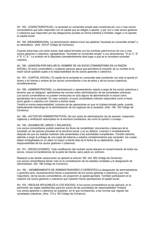 Art. 184.- (CARACTERISTICAS). La sociedad en comandita simple está constituida por uno o mas socios
comanditarios que sólo responden con el capital que se obligan a aportar, y por uno o más socios gestores
o colectivos que responden por las obligaciones sociales en forma solidaria e ilimitada, hagan o no aportes
al capital social.

Art. 185.-(DENOMINACION). La denominación deberá incluir las palabras "sociedad en comandita simple" o
su abreviatura . (Arts. 433,57 Código de Comercio).

Cuando actúe bajo una razón social, ésta estará formada con los nombres patronímicos de uno o mas
socios gestores o colectivos, agregándose: "sociedad en comandita simple" o sus abreviaturas: "S en C. S"
ó "S. C. S.". La omisión de lo dispuesto precedentemente dará lugar a que se la considere sociedad
colectiva.

Art. 186.- (SANCION POR INCLUIR EL NOMBRE DE UN SOCIO COMANDITARIO EN LA RAZON
SOCIAL). El socio comanditario o cualquier persona ajena que permitiera la inclusión de su nombre en la
razón social quedará sujeto a la responsabilidad de los socios gestores o colectivos.

Art. 187.- (CAPITAL SOCIAL). El capital de la sociedad en comandita está constituido con sólo el aporte en
dinero o en bienes o ambos de los socios comanditarios o los de éstos y de los socios colectivos,
simultáneamente.

Art. 188.- (ADMINISTRACION). La administración y representación estará a cargo de los socios colectivos o
terceros que se designen, aplicándose las normas sobre administración de las sociedades colectivas.
Los socios comanditarios no pueden inmiscuirse en acto alguno de administración ni actuar como
apoderados de la sociedad. En caso contrario, el socio comanditario infractor responderá como si fuera
socio gestor o colectivo con relación a dichos actos.
Tendrá la misma responsabilidad, inclusive de las operaciones en que no hubiera tomado parte, cuando,
habitualmente intervenga en la administración de los negocios de la sociedad. (Arts. 199, 192 Código de
Comercio).

Art. 189.- (ACTOS NO ADMINISTRATIVOS). No son actos de administración los de examen, inspección,
vigilancia y verificación autorizados en la escritura constitutiva, así como la opinión o consejo. -

Art. 190.- (EXAMEN DE LIBROS Y BALANCES)
Los socios comanditarios podrán examinar los libros de contabilidad, documentos y balances de la
sociedad, en las épocas previstas en la escritura social, y en su defecto, a tiempo o inmediatamente
después de que los estados hubieran sido presentados a las autoridades competentes. Tendrán derecho,
además a exigir la entrega de una copia del balance y estados complementarios que necesiten, los cuales
deben entregárseles en un plazo no mayor a treinta días de la fecha de su elaboración, bajo la
responsabilidad de los socios gestores o colectivos.

Art. 191.- (RESOLUCIONES). Toda modificación del contrato social requiere el consent imiento de todos los
socios, incluso la transferencia de la parte de interés, salvo pacto en contrario.

Respecto a las demás resoluciones se aplicará el artículo 182. (Art. 802 Código de Comercio).
Los socios comanditarios tienen voto en la consideración de los estados contables y la designación de
administrador. (Art. 186 Código de Comercio).

Art. 192. - (NOMBRAMIENTO DE ADMINISTRADORES O GERENTES) La designación de administradores
o gerentes será, necesariamente hecha a proposición de los socios gestores o colectivos y por voto
mayoritario, de los socios comanditarios, en proporción al capital aportado. También participarán en la
votación los socios gestores o colectivos que hubieran hecho aportaciones al capital social.

Art. 193.- (REGLAS APLICABLES A LOS SOCIOS). A los socios comanditarios se les aplicará, en lo
pertinente, las reglas establecidas para los socios de las sociedades de responsabilidad 1imitada.
Los socios gestores o colectivos se sujetarán, en lo que corresponda, a las normas que regulan las
sociedades colectivas. (Arts. 173 a 183 Código de Comercio).
 