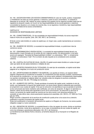 Art. 194.- (EXCEPCION PARA LOS SOCIOS COMANDITARIOS) En caso de muerte, quiebra, incapacidad
o inhabilitación de todos los socios gestores o colectivos, podrá el socio comanditario, no obstante lo
dispuesto en el artículo 188, realizar los actos urgentes de la gestión de los negocios sociales hasta que se
regularice la situación creada, sin incurrir en las responsabilidades de los socios gestores o colectivos.
La sociedad se disuelve si, en el plazo de noventa días, no se regulariza o transforma, bajo responsabilidad
solidaria e ilimitada de los socios comanditarios.

CAPITULO IV
SOCIEDAD DE RESPONSABILIDAD LIMITADA

Art. 195.- (CARACTERISTICAS).- En las sociedades de responsabilidad limitada, los socios responden
hasta el monto de sus aportes. (Arts. 304, 305, 400 C. de Comercio).

El fondo común está dividido en cuotas de capital que, en ningún caso, puede representarse por acciones o
títulos valores.

Art. 196.- (NUMERO DE SOCIOS). La sociedad de responsabilidad limitada, no podrá tener más de
veinticinco socios.

Art. 197.- (DENOMINACION O RAZON SOCIAL). La sociedad de responsabilidad limitada llevará una
denominación o razón formada con el nombre de uno o algunos socios. A la denominación o a la razón
social se le agregará: "Sociedad de Responsabilidad Limitada" o su abreviatura: "SRL", o, simplemente
"Limitada" o la abreviatura "Ltda". Por la omisión de este requisito se la considerará como sociedad
colectiva.

Art. 198.- (CAPITAL EN CUOTAS DE IGUAL VALOR). El capital social estará dividido en cuotas de igual
valor que serán de cien pesos bolivianos o múltiplos de cien.

Art. 199.- (APORTES PAGADOS EN SU TOTALIDAD). En este tipo de sociedades, el capital social debe
pagarse en su integridad, en el acto de constitución social.

Art. 200.- (APORTACIONES EN DINERO Y EN ESPECIE). Los aportes en dinero y en especie deben
pagarse íntegramente al constituirse la sociedad. El cumplimiento de este requisito constará, expresamente,
en la escritura de constitución y, en caso contrario, los socios serán solidaria e ilimitadamente responsables.
Los aportes consistentes en especie deben ser valuados antes de otorgarse la escritura constitutiva,
conforme al artículo 158. (Art. 775 Código de Comercio).

Art. 201.- (AUMENTO DE CAPITAL). Puede acordarse el aumento del capital social, mediante el voto de
socios, que representen la mayoría del capital social. Los socios tienen derecho preferente para suscribirlo
en proporción a sus cuotas de capital. A los que no concurran a la asamblea en que se apruebe el aumento,
se les comunicará ese hecho mediante carta certificada, con aviso de recepción. Si alguno no ejercitara su
derecho, dentro de los treinta días siguientes al envío de la comunicación, se presumirá su renuncia al
mismo y el aumento de capital puede ser suscrito por los otros socios o por personas extrañas a la
sociedad; en este último caso, previa autorización expresa de la asamblea. (Art. 350 D.L. Nº 16833 de 19 de
julio de 1979).
Ningún acuerdo o disposición de la escritura de constitución puede privar a los socios de su derecho
preferente a suscribir el aumento del capital social.
Antes de la publicación e inscripción del aumento de capital en el Registro de Comercio, los socios quedan
obligados a pagar su nueva suscripción.

Art. 202.- (REGISTRO DE SOCIOS). La sociedad llevará un libro de registro de socios, donde se inscribirán
el nombre, domicilio, monto de su aportación y, en su caso, la transferencia de sus cuotas de capital, así
como los embargos y gravámenes efectuados. (Art. 25 C. de Comercio).
La transferencia surte efectos frente a terceros, so1amente después de su Inscripción en el Registro de
Comercio.
 